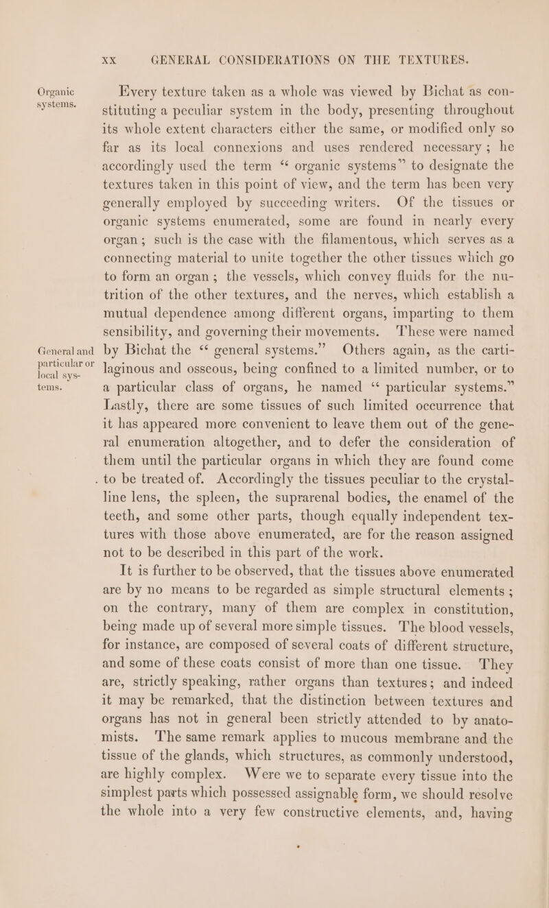 Organic systems. Ceneral and particular or local sys- tems. &lt;x GENERAL CONSIDERATIONS ON THE TEXTURES. Every texture taken as a whole was viewed by Bichat as con- stituting a peculiar system in the body, presenting throughout its whole extent characters either the same, or modified only so far as its local connexions and uses rendered necessary ; he accordingly used the term ‘ organic systems” to designate the textures taken in this point of view, and the term has been very generally employed by succeeding writers. Of the tissues or organic systems enumerated, some are found in nearly every organ; such is the case with the filamentous, which serves as a connecting material to unite together the other tissues which go to form an organ; the vessels, which convey fluids for the nu- trition of the other textures, and the nerves, which establish a mutual dependence among different organs, imparting to them sensibility, and governing their movements. ‘These were named by Bichat the ‘* general systems.” Others again, as the carti- laginous and osseous, being confined to a limited number, or to a particular class of organs, he named ‘ particular systems.” Lastly, there are some tissues of such limited occurrence that it has appeared more convenient to leave them out of the gene- ral enumeration altogether, and to defer the consideration of them until the particular organs in which they are found come line lens, the spleen, the suprarenal bodies, the enamel of the teeth, and some other parts, though equally independent tex- tures with those above enumerated, are for the reason assigned not to be described in this part of the work. It is further to be observed, that the tissues above enumerated are by no means to be regarded as simple structural elements ; on the contrary, many of them are complex in constitution, being made up of several more simple tissues. The blood vessels, for instance, are composed of several coats of different structure, and some of these coats consist of more than one tissue. They are, strictly speaking, rather organs than textures; and indeed it may be remarked, that the distinction between textures and organs has not in general been strictly attended to by anato- mists. ‘The same remark applies to mucous membrane and the tissue of the glands, which structures, as commonly understood, are highly complex. Were we to separate every tissue into the simplest parts which possessed assignable form, we should resolve the whole into a very few constructive elements, and, having