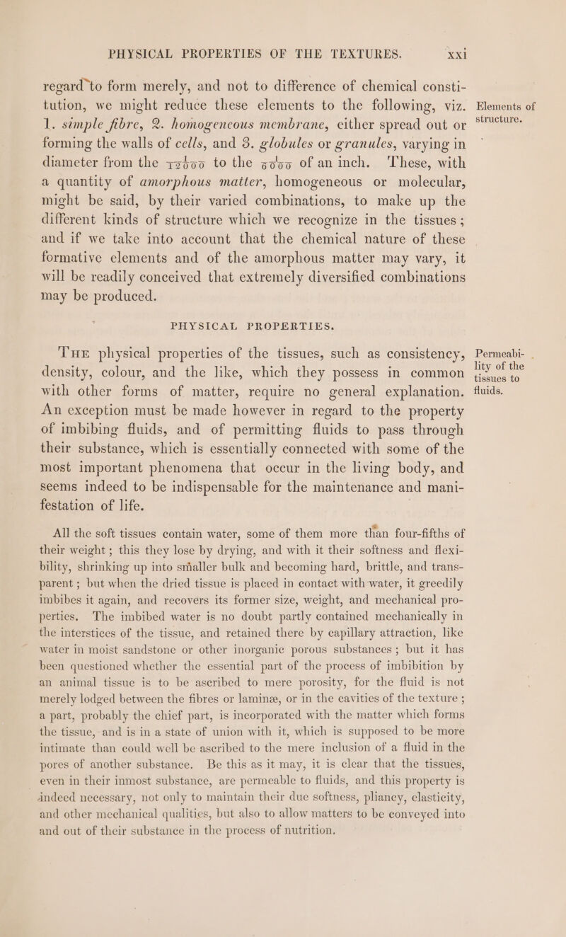 regard to form merely, and not to difference of chemical consti- tution, we might reduce these elements to the following, viz. 1. simple fibre, 2. homogeneous membrane, either spread out or forming the walls of cells, and 3. globules or granules, varying in diameter from the zz$00 to the goo of aninch. These, with a quantity of amorphous matter, homogeneous or molecular, might be said, by their varied combinations, to make up the different kinds of structure which we recognize in the tissues ; and if we take into account that the chemical nature of these formative elements and of the amorphous matter may vary, it will be readily conceived that extremely diversified combinations may be produced. PHYSICAL PROPERTIES. THE physical properties of the tissues, such as consistency, density, colour, and the like, which they possess in common with other forms of matter, require no general explanation. An exception must be made however in regard to the property of imbibing fluids, and of permitting fluids to pass through their substance, which is essentially connected with some of the most important phenomena that occur in the living body, and seems indeed to be indispensable for the maintenance and mani- festation of life. All the soft tissues contain water, some of them more than four-fifths of their weight ; this they lose by drying, and with it their softness and flexi- bility, shrinking up into smaller bulk and becoming hard, brittle, and trans- parent ; but when the dried tissue is placed in contact with water, it greedily imbibes it again, and recovers its former size, weight, and mechanical pro- perties. The imbibed water is no doubt partly contained mechanically in the interstices of the tissue, and retained there by capillary attraction, like water in moist sandstone or other inorganic porous substances ; but it has been questioned whether the essential part of the process of imbibition by an animal tissue is to be ascribed to mere porosity, for the fluid is not merely lodged between the fibres or laminz, or in the cavities of the texture ; a part, probably the chief part, is incorporated with the matter which forms the tissue, and is in a state of union with it, which is supposed to be more intimate than could well be ascribed to the mere inclusion of a fluid in the pores of another substance. Be this as it may, it is clear that the tissues, even in their inmost substance, are permeable to fluids, and this property is indeed necessary, not only to maintain their due softness, pliancy, elasticity, and other mechanical qualities, but also to allow matters to be conveyed into and out of their substance in the process of nutrition. Elements of structure. Permeabi- . lity of the tissues to fluids.