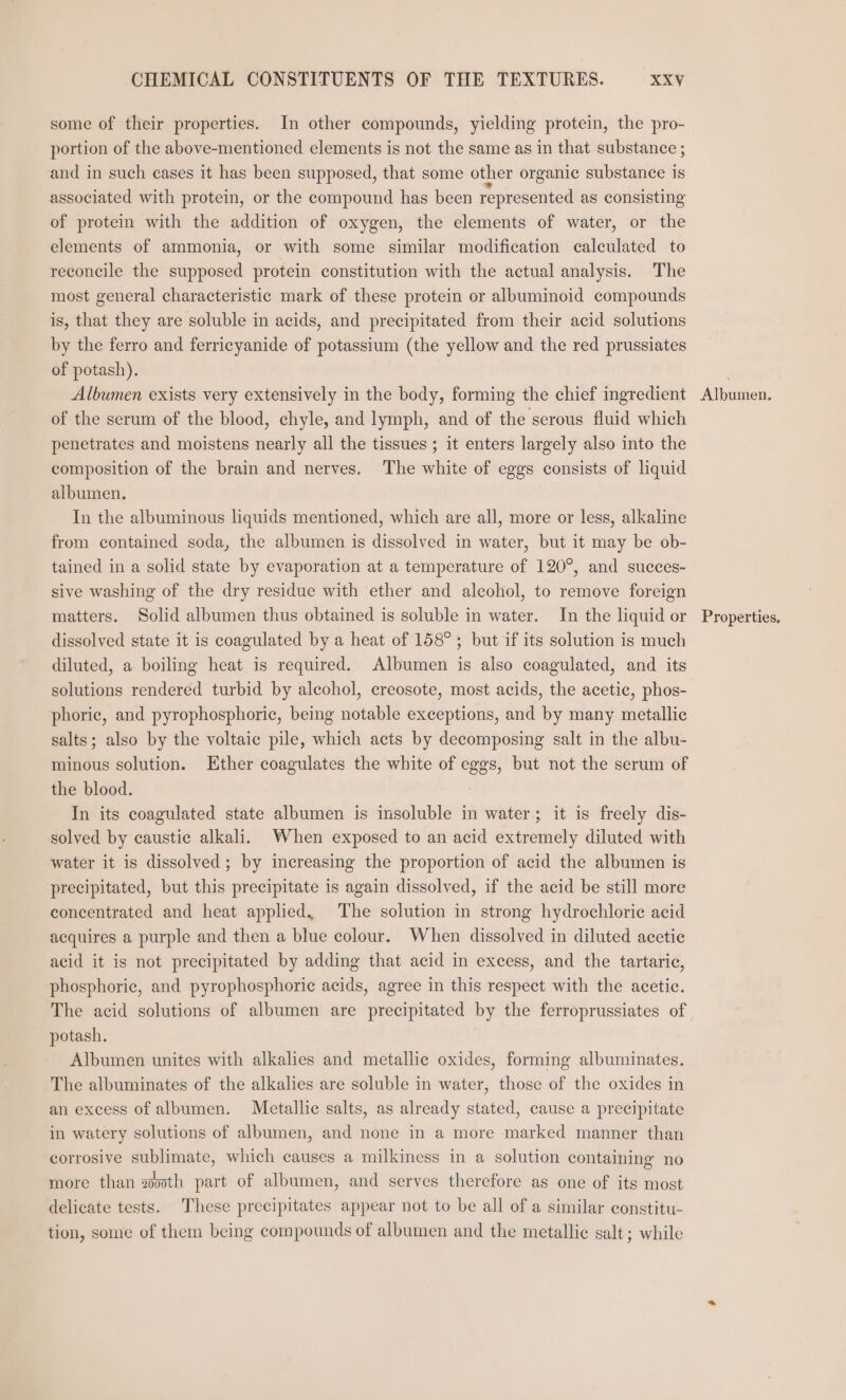 some of their properties. In other compounds, yielding protein, the pro- portion of the above-mentioned elements is not the same as in that substance ; and in such cases it has been supposed, that some other organic substance is associated with protein, or the compound has been represented as consisting of protein with the addition of oxygen, the elements of water, or the elements of ammonia, or with some similar modification calculated to reconcile the supposed protein constitution with the actual analysis. The most general characteristic mark of these protein or albuminoid compounds is, that they are soluble in acids, and precipitated from their acid solutions by the ferro and ferricyanide of potassium (the yellow and the red prussiates of potash). Albumen exists very extensively in the body, forming the chief ingredient of the serum of the blood, chyle, and lymph, and of the serous fluid which penetrates and moistens nearly all the tissues ; it enters largely also into the composition of the brain and nerves. The white of eggs consists of liquid albumen. In the albuminous liquids mentioned, which are all, more or less, alkaline from contained soda, the albumen is dissolved in water, but it may be ob- tained in a solid state by evaporation at a temperature of 120°, and succes- sive washing of the dry residue with ether and alcohol, to remove foreign matters. Solid albumen thus obtained is soluble in water. In the liquid or dissolved state it is coagulated by a heat of 158°; but if its solution is much diluted, a boiling heat is required. Albumen is also coagulated, and its solutions rendered turbid by alcohol, creosote, most acids, the acetic, phos- phoric, and pyrophosphoric, being notable exceptions, and by many metallic salts; also by the voltaic pile, which acts by decomposing salt in the albu- minous solution. Ether coagulates the white of eggs, but not the serum of the blood. In its coagulated state albumen is insoluble in water; it is freely dis- solved by caustic alkali. When exposed to an acid extremely diluted with water it is dissolved; by increasing the proportion of acid the albumen is precipitated, but this precipitate is again dissolved, if the acid be still more concentrated and heat applied. The solution in strong hydrochloric acid acquires a purple and then a blue colour. When dissolved in diluted acetic acid it is not precipitated by adding that acid in excess, and the tartaric, phosphoric, and pyrophosphoric acids, agree in this respect with the acetic. The acid solutions of albumen are precipitated by the ferroprussiates of potash. Albumen unites with alkalies and metallic oxides, forming albuminates, The albuminates of the alkalies are soluble in water, those of the oxides in an excess of albumen. Metallic salts, as already stated, cause a precipitate in watery solutions of albumen, and none in a more marked manner than corrosive sublimate, which causes a milkiness in a solution containing no more than xoo0th part of albumen, and serves therefore as one of its most delicate tests. These precipitates appear not to be all of a similar constitu- tion, some of them being compounds of albumen and the metallic salt ; while Alben: Properties,