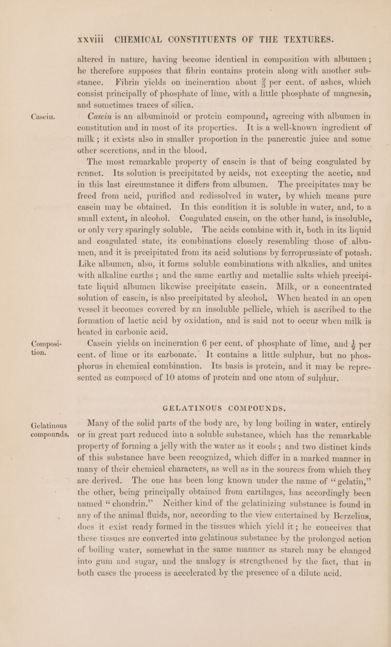 Casein. Composi- tion. Gelatinous compounds. XXVilil GHEMICAL CONSTITUENTS OF THE TEXTURES. altered in nature, having become identical in composition with albumen ; he therefore supposes that fibrin contains protein along with another sub- stance. Fibrin yields on incineration about 2 per cent. of ashes, which consist principally of phosphate of lime, with a little phosphate of magnesia, and sometimes traces of silica. Casein is an albuminoid or protem compound, agreeing with albumen in constitution and in most of its properties. It is a well-known ingredient of milk ; it exists also in smaller proportion in the pancreatic juice and some other secretions, and in the blood. The most remarkable property of casein is that of being coagulated by rennet. Its solution is precipitated by acids, not excepting the acetic, and in this last circumstance it differs from albumen. The precipitates may be freed from acid, purified and redissolved in water, by which means pure casein may be obtained. In this condition it is soluble in water, and, to a small extent, in alcohol. Coagulated casein, on the other hand, is insoluble, or only very sparingly soluble. The acids combine with it, both in its liquid and coagulated state, its combinations closely resembling those of .albu- men, and it is precipitated from its acid solutions by ferroprussiate of potash. Like albumen, also, it forms soluble combinations with alkalies, and unites with alkaline earths ; and the same earthy and metallic salts which precipi- tate liquid albumen likewise precipitate casem. Milk, or a concentrated solution of casein, is also precipitated by aleohol, When heated in an open vessel it becomes covered by an insoluble pellicle, which is ascribed to the formation of lactic acid by oxidation, and is said not to occur when milk is heated in carbonic acid. Casein yields on incineration 6 per cent. of phosphate of lime, and 2 per cent. of lime or its carbonate. It contains a little sulphur, but no phos- phorus in chemical combination. Its basis is protein, and it may be repre- sented as composed of 10 atoms of protein and one atom of sulphur. GELATINOUS COMPOUNDS. Many of the solid parts of the body are, by long boiling in water, entirely or in great part reduced into a soluble substance, which has the remarkable property of forming a jelly with the water as it cools ; and two distinct kinds of this substance have been recognized, which differ in a marked manner in many of their chemical characters, as well as in the sources from which they are derived. The one has been long known under the name of ** velatin,”’ the other, being principally obtained from cartilages, has accordingly been named “ chondrin.”’ Neither kind of the gelatinizing substance is found in any of the animal fluids, nor, according to the view entertained by Berzelius, does it exist ready formed in the tissues which yield it; he conceives that these tissues are converted into gelatinous substance by the prolonged action of boiling water, somewhat in the same manner as starch may be changed into gum and sugar, and the analogy is strengthened by the fact, that in both eases the process is accelerated by the presence of a dilute acid.