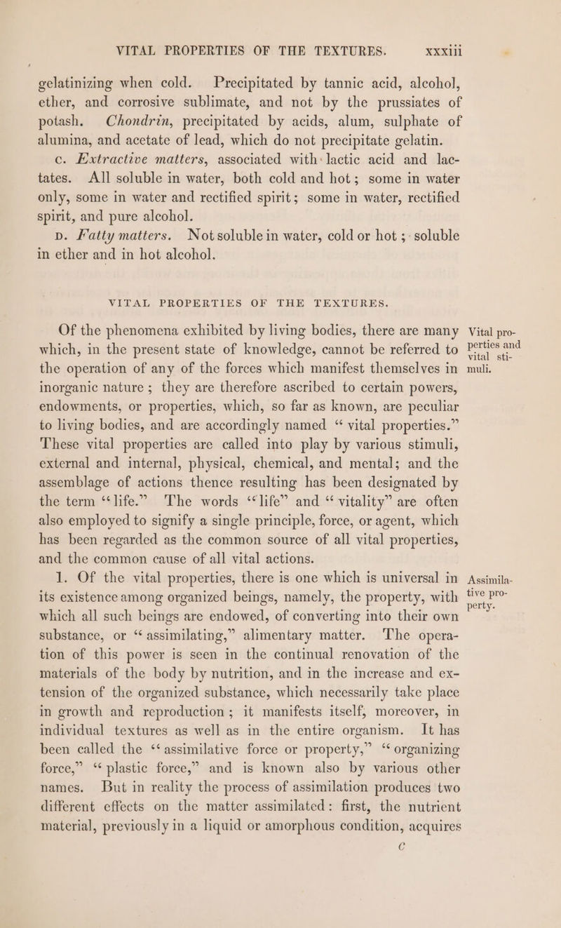 gelatinizing when cold. Precipitated by tannic acid, alcohol, ether, and corrosive sublimate, and not by the prussiates of potash. Chondrin, precipitated by acids, alum, sulphate of alumina, and acetate of lead, which do not precipitate gelatin. c. Extractive matters, associated with: lactic acid and lac- tates. All soluble in water, both cold and hot; some in water only, some in water and rectified spirit; some in water, rectified spirit, and pure alcohol. vp. Fatty matters. Notsoluble in water, cold or hot ;: soluble in ether and in hot alcohol. VITAL PROPERTIES OF THE TEXTURES. Of the phenomena exhibited by living bodies, there are many which, in the present state of knowledge, cannot be referred to the operation of any of the forces which manifest themselves in inorganic nature ; they are therefore ascribed to certain powers, endowments, or properties, which, so far as known, are peculiar to living bodies, and are accordingly named “ vital properties.” These vital properties are called into play by various stimuli, external and internal, physical, chemical, and mental; and the assemblage of actions thence resulting has been designated by the term ‘“‘life.” The words “life” and “ vitality” are often also employed to signify a single principle, force, or agent, which has been regarded as the common source of all vital properties, and the common cause of all vital actions. 1. Of the vital properties, there is one which is universal in its existence among organized beings, namely, the property, with which all such beings are endowed, of converting into their own substance, or “assimilating,” alimentary matter. The opera- tion of this power is seen in the continual renovation of the materials of the body by nutrition, and in the increase and ex- tension of the organized substance, which necessarily take place in growth and reproduction; it manifests itself, moreover, in individual textures as well as in the entire organism. It has been called the ‘‘assimilative force or property,” ‘‘ organizing force,” ‘* plastic force,” and is known also by various other names. But in reality the process of assimilation produces two different effects on the matter assimilated: first, the nutrient material, previously in a liquid or amorphous condition, acquires c Vital pro- perties and vital sti- muli. Assimila- tive pro- perty.