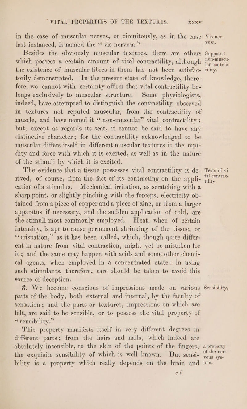 in the case of muscular nerves, or circuitously, as in the case last instanced, is named the “ vis nervosa.” Besides the obviously muscular textures, there are others which possess a certain amount of vital contractility, although the existence of muscular fibres in them has not been satisfac- torily demonstrated. In the present state of knowledge, there- fore, we cannot with certainty affirm that vital contractility be- longs exclusively to muscular structure. Some physiologists, indeed, have attempted to distinguish the contractility observed in textures not reputed muscular, from the contractility of muscle, and have named it ‘‘ non-muscular” vital contractility ; but, except as regards its seat, it cannot be said to have any distinctive character; for the contractility acknowledged to be muscular differs itself in different muscular textures in the rapi- dity and force with which it is exerted, as well as in the nature of the stimuli by which it is excited. The evidence that a tissue possesses vital contractility is de- rived, of course, from the fact of its contracting on the appli- cation of a stimulus. Mechanical irritation, as scratching with a sharp point, or slightly pinching with the forceps, electricity ob- tained from a piece of copper and a piece of zinc, or from a larger apparatus if necessary, and the sudden application of cold, are the stimuli most commonly employed. Heat, when of certain intensity, is apt to cause permanent shrinking of the tissue, or “‘crispation,” as it has been called, which, though quite differ- ent in nature from vital contraction, might yet be mistaken for it; and the same may happen with acids and some other chemi- cal agents, when employed in a concentrated state: in using such stimulants, therefore, care should be taken to avoid this source of deception. | 3. We become conscious of impressions made on various parts of the body, both external and internal, by the faculty of sensation; and the parts or textures, impressions on which are felt, are said to be sensible, or to possess the vital property of ‘6 sensibility.” This property manifests itself in very different degrees in different parts; from the hairs and nails, which indeed are absolutely insensible, to the skin of the points of the fingers, the exquisite sensibility of which is well known. But sensi- bility is a property which really depends on the brain and c 2 Vis ner- vosa. Supposed non-muscu- lar contrac- tility. Tests of vi- tal contrac- tility. Sensibility, a property of the ner- vous sys- tem.