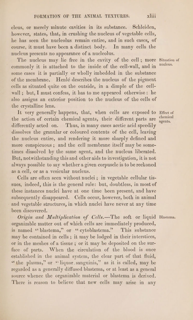 cleus, or merely minute cavities in its substance. Schleiden, however, states, that, in crushing the nucleus of vegetable cells, he has seen the nucleolus remain entire, and in such cases, of course, it must have been a distinct body. In many cells the nucleus presents no appearance of a nucleolus. The nucleus may lie free in the cavity of the cell; more commonly it is attached to the inside of the cell-wall, and in some cases it is partially or wholly imbedded in the substance of the membrane. Henlé describes the nucleus of the pigment cells as situated quite on the outside, in a dimple of the cell- wall; but, I must confess, it has to me appeared otherwise: he also assigns an exterior position to the nucleus of the cells of the crystalline lens. It very generally happens, that, when cells are exposed to the action of certain chemical agents, their different parts are differently acted on. ‘Thus, in many cases acetic acid speedily dissolves the granular or coloured contents of the cell, leaving the nucleus entire, and rendering it more sharply defined and more conspicuous ; and the cell membrane itself may be some- times dissolved by the same agent, and the nucleus liberated. But, notwithstanding this and other aids to investigation, it is not always possible to say whether a given corpuscle is to be reckoned as a cell, or as a vesicular nucleus. Cells are often seen without nuclei; in vegetable cellular tis- sues, indeed, this is the general rule: but, doubtless, in most of these instances nuclei have at one time been present, and have subsequently disappeared. Cells occur, however, both in animal and vegetable structures, in which nuclei have never at any time been discovered. Origin and Multiplication of Cells.—The soft or liquid organizable matter out of which cells are immediately produced, is named ‘‘blastema,” or ‘‘cytoblastema.” This substance may be contained in cells ; it may be lodged in their interstices, or in the meshes of a tissue ; or it may be deposited on the sur- face of parts. When the circulation of the blood is once established in the animal system, the clear part of that fluid, “the plasma,” or ‘liquor. sanguinis,” as it is called, may be regarded as a generally diffused blastema, or at least as a general source whence the organizable material or blastema is derived. There is reason to believe that new cells may arise in any Situation of nucleus. Effect of chemical agents, Blastema.