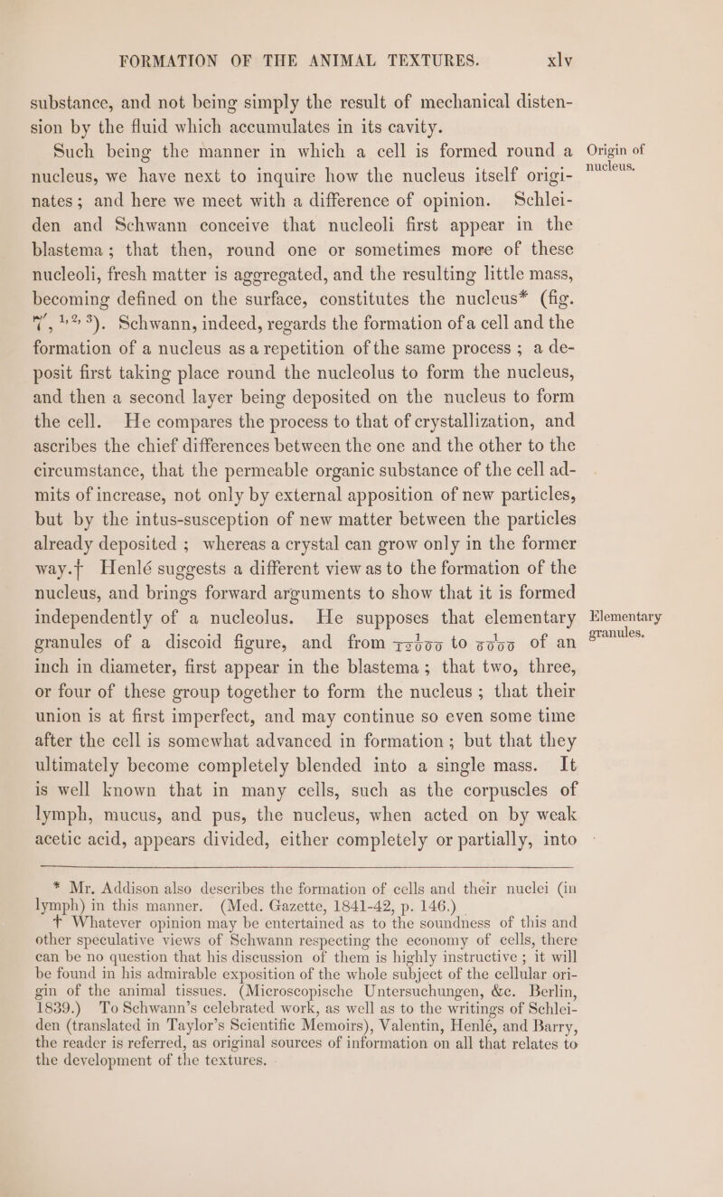 substance, and not being simply the result of mechanical disten- sion by the fluid which accumulates in its cavity. Such being the manner in which a cell is formed round a nucleus, we have next to inquire how the nucleus itself origi- nates; and here we meet with a difference of opinion. Schlei- den and Schwann conceive that nucleoli first appear in the blastema ; that then, round one or sometimes more of these nucleoli, fresh matter is aggregated, and the resulting little mass, becoming defined on the surface, constitutes the nucleus* (fig. v, »* 9). Schwann, indeed, regards the formation ofa cell and the formation of a nucleus asa repetition of the same process ; a de- posit first taking place round the nucleolus to form the nucleus, and then a second layer being deposited on the nucleus to form the cell. He compares the process to that of crystallization, and ascribes the chief differences between the one and the other to the circumstance, that the permeable organic substance of the cell ad- mits of increase, not only by external apposition of new particles, but by the intus-susception of new matter between the particles already deposited ; whereas a crystal can grow only in the former way.| Henlé suggests a different view as to the formation of the nucleus, and brings forward arguments to show that it is formed independently of a nucleolus. He supposes that elementary eranules of a discoid figure, and from zzto0 to sooo Of an inch in diameter, first appear in the blastema; that two, three, or four of these group together to form the nucleus ; that their union is at first imperfect, and may continue so even some time after the cell is somewhat advanced in formation; but that they ultimately become completely blended into a single mass. It is well known that in many cells, such as the corpuscles of lymph, mucus, and pus, the nucleus, when acted on by weak acetic acid, appears divided, either completely or partially, into * Mr. Addison also describes the formation of cells and their nuclei (in lymph) in this manner. (Med. Gazette, 1841-42, p. 146.) _ + Whatever opinion may be entertained as to the soundness of this and other speculative views of Schwann respecting the economy of cells, there can be no question that his discussion of them is highly instructive ; it will be found in his admirable exposition of the whole subject of the cellular ori- gin of the animal tissues. (Microscopische Untersuchungen, &amp;c. Berlin, 1839.) To Schwann’s celebrated work, as well as to the writings of Schlei- den (translated in Taylor’s Scientific Memoirs), Valentin, Henle, and Barry, the reader is referred, as original sources of information on all that relates to the development of the textures. Origin of nucleus. Elementary granules.