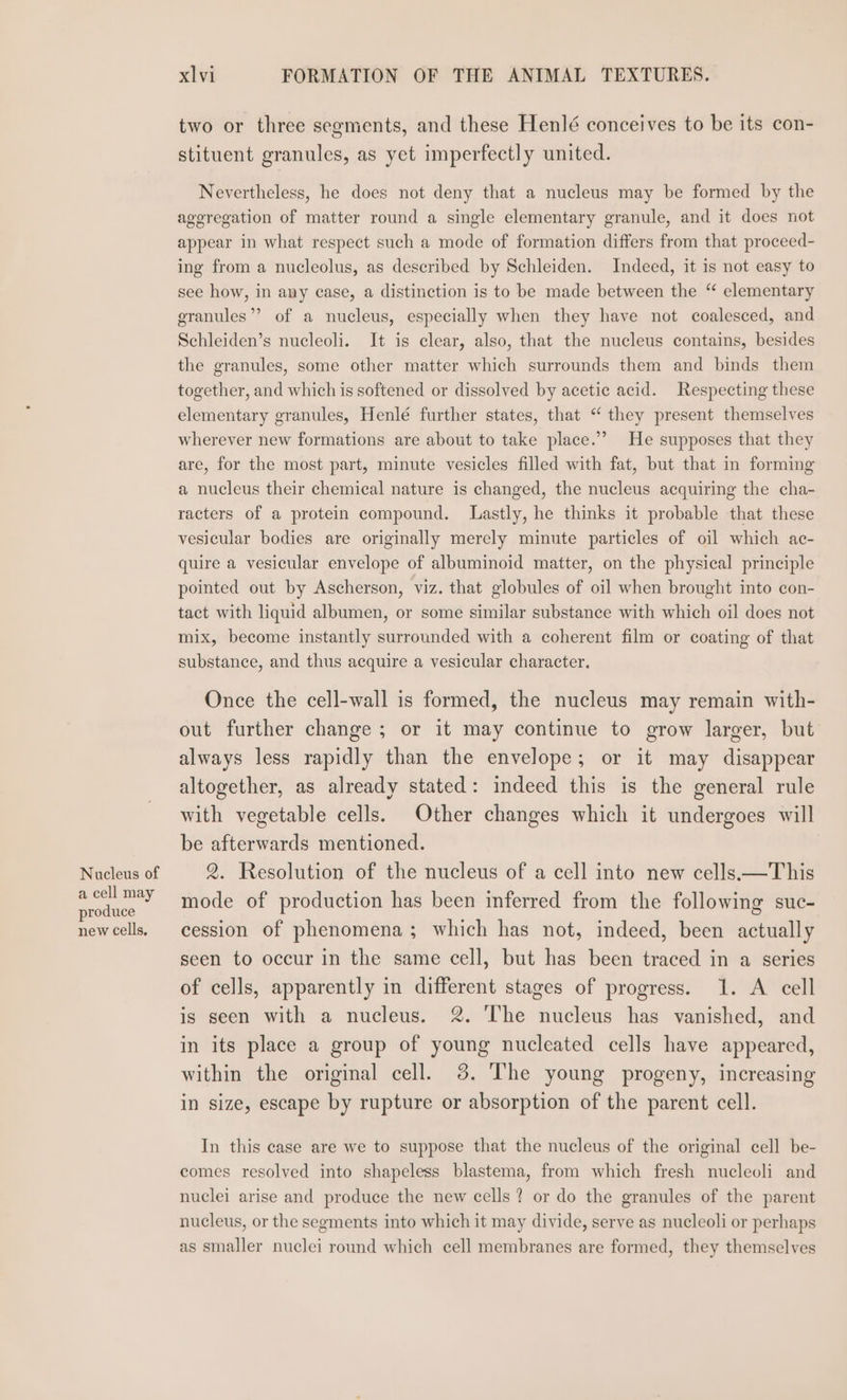 Nucleus of a cell may produce new cells. xl vi FORMATION OF THE ANIMAL TEXTURES. two or three segments, and these Henlé conceives to be its con- stituent granules, as yet imperfectly united. Nevertheless, he does not deny that a nucleus may be formed by the ageregation of matter round a single elementary granule, and it does not appear in what respect such a mode of formation differs from that proceed- ing from a nucleolus, as described by Schleiden. Indeed, it is not easy to see how, in any case, a distinction is to be made between the “ elementary granules” of a nucleus, especially when they have not coalesced, and Schleiden’s nucleoli. It is clear, also, that the nucleus contains, besides the granules, some other matter which surrounds them and binds them together, and which is softened or dissolved by acetic acid. Respecting these elementary granules, Henlé further states, that “ they present themselves wherever new formations are about to take place.’’ He supposes that they are, for the most part, minute vesicles filled with fat, but that in forming a nucleus their chemical nature is changed, the nucleus acquiring the cha- racters of a protein compound. Lastly, he thinks it probable that these vesicular bodies are originally merely minute particles of oil which ac- quire a vesicular envelope of albuminoid matter, on the physical principle pointed out by Ascherson, viz. that globules of oil when brought into con- tact with liquid albumen, or some similar substance with which oil does not mix, become instantly surrounded with a coherent film or coating of that substance, and thus acquire a vesicular character. Once the cell-wall is formed, the nucleus may remain with- out further change ; or it may continue to grow larger, but always less rapidly than the envelope; or it may disappear altogether, as already stated: indeed this is the general rule with vegetable cells. Other changes which it undergoes will be afterwards mentioned. 2. Resolution of the nucleus of a cell into new cells.—This mode of production has been mferred from the following suc- cession of phenomena; which has not, indeed, been actually seen to occur in the same cell, but has been traced in a series of cells, apparently in different stages of progress. 1. A cell is seen with a nucleus. 2. The nucleus has vanished, and in its place a group of young nucleated cells have appeared, within the original cell. 3. The young progeny, increasing in size, escape by rupture or absorption of the parent cell. In this ease are we to suppose that the nucleus of the original cell be- comes resolved into shapeless blastema, from which fresh nucleoli and nuclei arise and produce the new cells? or do the granules of the parent nucleus, or the segments into which it may divide, serve as nucleoli or perhaps as smaller nuclei round which cell membranes are formed, they themselves