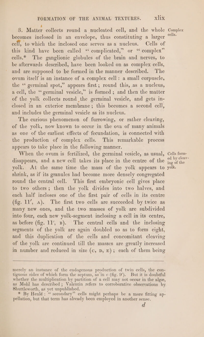 3. Matter collects round a nucleated cell, and the whole becomes inclosed in an envelope, thus constituting a larger cell, ‘to which the inclosed one serves asa nucleus. Cells of this kind have been called ‘* complicated,” or ‘‘ complex” cells.* The ganglionic globules of the brain and nerves, to be afterwards described, have been looked on as complex cells, and are supposed to be formed in the manner described. ‘The ovum itself is an instance of a complex cell: a small corpuscle, the ‘‘ germinal spot,” appears first; round this, as a nucleus, a cell, the ‘‘ germinal vesicle,” is formed ; and then the matter of the yolk collects round the germinal vesicle, and gets in- closed in an exterior membrane; this becomes a second cell, and includes the germinal vesicle as its nucleus. The curious phenomenon of furrowing, or rather cleaving, of the yolk, now known to occur in the ova of many animals as one of the earliest effects of fecundation, is connected with the production of complex cells. This remarkable process appears to take place in the following manner. When the ovum is fertilized, the germinal vesicle, as usual, disappears, and a new cell takes its place in the centre of the yolk. At the same time the mass of the yolk appears to shrink, as if its granules had become more densely congregated round the central cell. This first embryonic cell gives place to two others; then the yolk divides into two halves, and each half incloses one of the first pair of cells in its centre (fig. 11’, a). The first two cells are succeeded by twice as many new ones, and tle two masses of yolk are subdivided into four, each new yolk-segment inclosing a cell in its centre, as before (fig. 11’, 3). The central cells and the inclosing segments of the yolk are again doubled so as to form eight, and this duplication of the cells and concomitant cleaving of the yolk are continued till the masses are greatly increased in number and reduced in size (c, D, E); each of them being merely an instance of the endogenous production of twin cells, the con- tiguous sides of which form the septum, asin c (fig. 9’). But it is doubtful whether the multiplication by partition of a cell may not occur in the alge, ~ as Mohl has described ; Valentin refers to corroborative observations by Shuttleworth, as yet unpublished. * By Henlé: “ secondary” cells might perhaps be a more fitting ap- pellation, but that term has already been employed in another sense. d Complex cells. Cells form- ed by cleay- ing of the yolk.