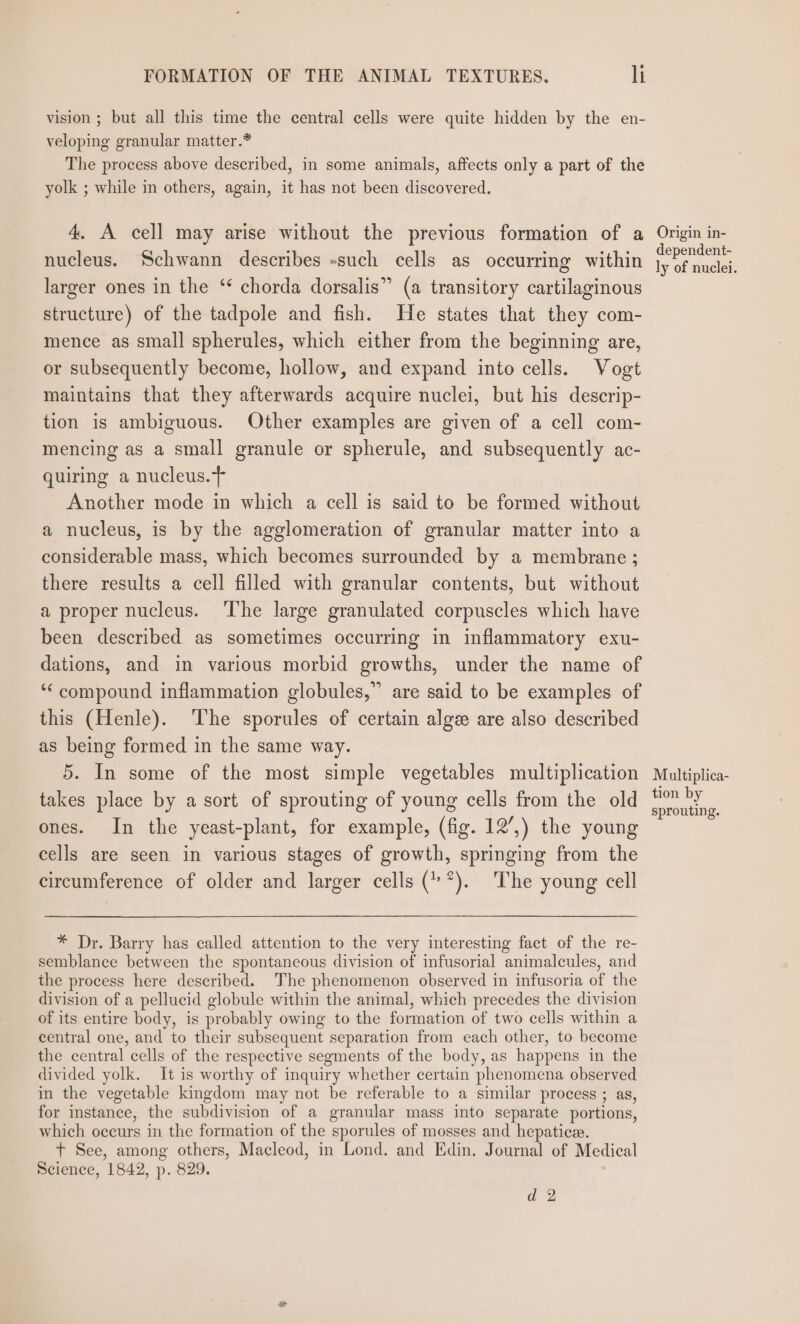 vision ; but all this time the central cells were quite hidden by the en- veloping granular matter.* The process above described, in some animals, affects only a part of the yolk ; while in others, again, it has not been discovered. 4. A cell may arise without the previous formation of a nucleus. Schwann describes -such cells as occurring within larger ones in the ‘ chorda dorsalis” (a transitory cartilaginous structure) of the tadpole and fish. He states that they com- mence as small spherules, which either from the beginning are, or subsequently become, hollow, and expand into cells. Vogt maintains that they afterwards acquire nuclei, but his descrip- tion is ambiguous. Other examples are given of a cell com- mencing as a small granule or spherule, and subsequently ac- quiring a nucleus.t Another mode in which a cell is said to be formed without a nucleus, is by the agglomeration of granular matter into a considerable mass, which becomes surrounded by a membrane ; there results a cell filled with granular contents, but without a proper nucleus. ‘The large granulated corpuscles which have been described as sometimes occurring in inflammatory exu- dations, and in various morbid growths, under the name of ‘compound inflammation globules,” are said to be examples of this (Henle). The sporules of certain alge are also described as being formed in the same way. 5. In some of the most simple vegetables multiplication takes place by a sort of sprouting of young cells from the old ones. In the yeast-plant, for example, (fig. 12’,) the young cells are seen in various stages of growth, springing from the circumference of older and larger cells (”*). The young cell * Dr. Barry has called attention to the very interesting fact of the re- semblance between the spontaneous division of infusorial animalcules, and the process here described. The phenomenon observed in infusoria of the division of a pellucid globule within the animal, which precedes the division of its entire body, is probably owing to the formation of two cells within a central one, and to their subsequent separation from each other, to become the central cells of the respective segments of the body, as happens in the divided yolk. It is worthy of inquiry whether certain phenomena observed in the vegetable kingdom may not be referable to a similar process ; as, for instance, the subdivision of a granular mass into separate portions, which occurs in the formation of the sporules of mosses and hepatice. + See, among others, Macleod, in Lond. and Edin, Journal of Medical Science, 1842, p. 829. d 2 Origin in- dependent- ly of nuclei. Multiplica- tion by sprouting.