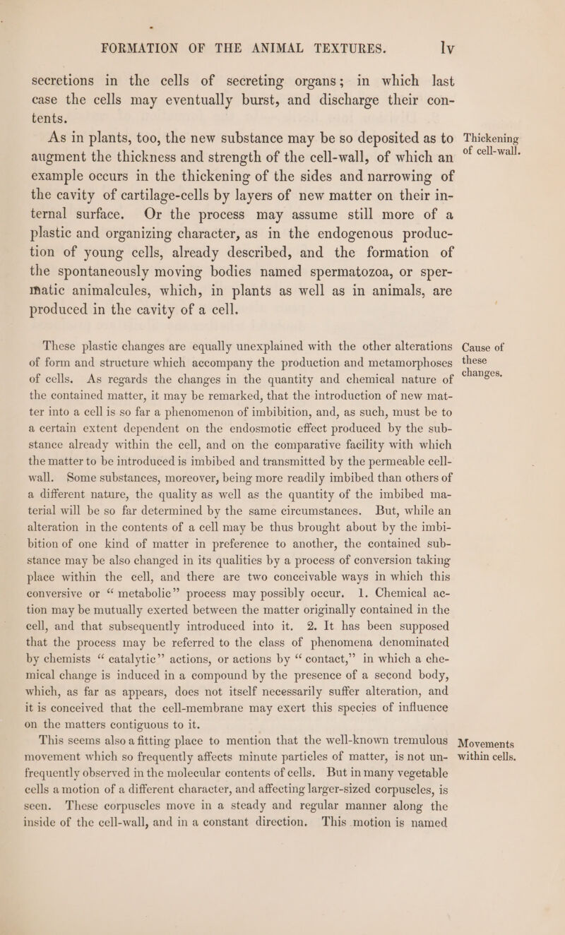 secretions in the cells of secreting organs; in which last case the cells may eventually burst, and discharge their con- tents. As in plants, too, the new substance may be so deposited as to augment the thickness and strength of the cell-wall, of which an example occurs in the thickening of the sides and narrowing of the cavity of cartilage-cells by layers of new matter on their in- ternal surface. Or the process may assume still more of a plastic and organizing character, as in the endogenous produc- tion of young cells, already described, and the formation of the spontaneously moving bodies named spermatozoa, or sper- matic animalcules, which, in plants as well as in animals, are produced in the cavity of a cell. These plastic changes are equally unexplained with the other alterations of form and structure which accompany the production and metamorphoses of cells. As regards the changes in the quantity and chemical nature of the contained matter, it may be remarked, that the introduction of new mat- ter into a cell is so far a phenomenon of imbibition, and, as such, must be to a certain extent dependent on the endosmotic effect produced by the sub- stance already within the cell, and on the comparative facility with which the matter to be introduced is imbibed and transmitted by the permeable cell- wall. Some substances, moreover, being more readily imbibed than others of a different nature, the quality as well as the quantity of the imbibed ma- terial will be so far determined by the same circumstances. But, while an alteration in the contents of a cell may be thus brought about by the imbi- bition of one kind of matter in preference to another, the contained sub- stance may be also changed in its qualities by a process of conversion taking place within the cell, and there are two conceivable ways in which this conyersive or “ metabolic” process may possibly occur. 1. Chemical ac- tion may be mutually exerted between the matter originally contained in the cell, and that subsequently introduced into it. 2. It has been supposed that the process may be referred to the class of phenomena denominated by chemists “ catalytic”’ actions, or actions by “ contact,” in which a che- mical change is induced in a compound by the presence of a second body, which, as far as appears, does not itself necessarily suffer alteration, and it is conceived that the cell-membrane may exert this species of influence on the matters contiguous to it. This seems also a fitting place to mention that the well-known tremulous movement which so frequently affects minute particles of matter, is not un- frequently observed in the molecular contents of cells. But in many vegetable cells a motion of a different character, and affecting larger-sized corpuscles, is seen. These corpuscles move in a steady and regular manner along the inside of the cell-wall, and in a constant direction. This motion is named Thickening of cell-wall. Cause of these changes, Movements within cells.