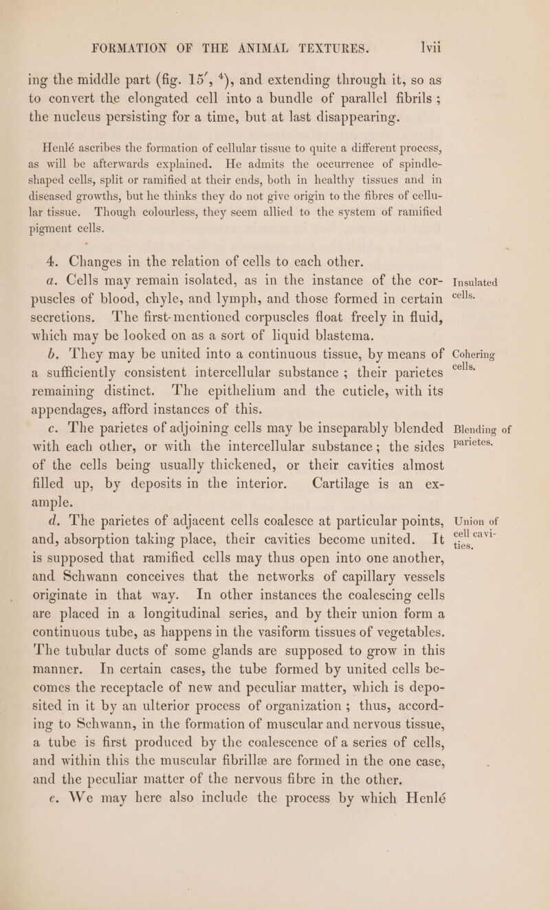 ing the middle part (fig. 15’, *), and extending through it, so as to convert the elongated cell into a bundle of parallel fibrils ; the nucleus persisting for a time, but at last disappearing. Henlé ascribes the formation of cellular tissue to quite a different process, as will be afterwards explained. He admits the occurrence of spindle- shaped cells, split or ramified at their ends, both in healthy tissues and in diseased growths, but he thinks they do not give origin to the fibres of cellu- lar tissue. Though colourless, they seem allied to the system of ramified pigment cells. 4 Changes in the relation of cells to each other. a. Cells may remain isolated, as in the instance of the cor- puscles of blood, chyle, and lymph, and those formed in certain secretions. The first-mentioned corpuscles float freely in fluid, which may be looked on as a sort of liquid blastema. b. ‘They may be united into a continuous tissue, by means of a sufficiently consistent intercellular substance ; their parietes remaining distinct. ‘The epithelium and the cuticle, with its appendages, afford instances of this. c. The parietes of adjoining cells may be inseparably blended with each other, or with the intercellular substance; the sides of the cells being usually thickened, or their cavities almost filled up, by deposits in the interior. Cartilage is an ex- ample. d, The parietes of adjacent cells coalesce at particular points, and, absorption taking place, their cavities become united. It is supposed that ramified cells may thus open into one another, and Schwann conceives that the networks of capillary vessels originate in that way. In other instances the coalescing cells are placed in a longitudinal series, and by their union form a continuous tube, as happens in the vasiform tissues of vegetables. The tubular ducts of some glands are supposed to grow in this manner. In certain cases, the tube formed by united cells be- comes the receptacle of new and peculiar matter, which is depo- sited in it by an ulterior process of organization ; thus, accord- ing to Schwann, in the formation of muscular and nervous tissue, a tube is first produced by the coalescence of a series of cells, and within this the muscular fibrille are formed in the one case, and the peculiar matter of the nervous fibre in the other. e. We may here also include the process by which Henlé Insulated cells. Cohering cells, Blending of parietes. Union of cell cavi-