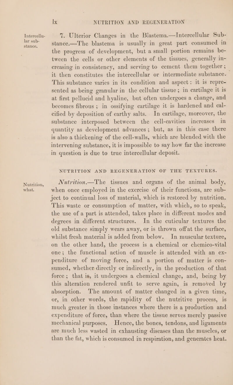 Intercellu- lar sub- stance. Nutrition, what. Ix NUTRITION AND REGENERATION . Ulterior Changes in the Blastema.—lIntercellular Sub- stance.—The blastema is usually in great part consumed in the progress of development, but a small portion remains be- tween the cells or other elements of the tissues, generally in- creasing in consistency, and serving to cement them together; _ it then constitutes the intercellular or intermediate substance. This substance varies in its condition and aspect: it 1s repre- sented as being granular in the cellular tissue ; in cartilage it 1s at first pellucid and hyaline, but often undergoes a change, and becomes fibrous ; in ossifying cartilage it is hardened and cal- cified by deposition of earthy salts. In cartilage, moreover, the substance interposed between the cell-cavities increases in quantity as development advances; but, as in this case there is also a thickening of the cell-walls, which are blended with the intervening substance, it is impossible to say how far the increase in question is due to true intercellular deposit. NUTRITION AND REGENERATION OF THE TEXTURES. Nutrition —The tissues and organs of the animal body, when once employed in the exercise of their functions, are sub- ject to continual loss of material, which is restored by nutrition. This waste or consumption of matter, with which, so to speak, the use of a part is attended, takes place in different modes and degrees in different structures. In the cuticular textures the old substance simply wears away, or is thrown offat the surface, whilst fresh material is added from below. In muscular texture, on the other hand, the process is a chemical or chemico-vital one; the functional action of muscle is attended with an ex- penditure of moving force, and a portion of matter is con- sumed, whether directly or indirectly, in the production of that force ; that is, it undergoes a chemical change, and, being by this alteration rendered unfit to serve again, is removed by absorption. The amount of matter changed in a given time, or, in other words, the rapidity of the nutritive process, is much greater in those instances where there is a production and. expenditure of force, than where the tissue serves merely passive mechanical purposes. Hence, the bones, tendons, and ligaments are much less wasted in exhausting diseases than the muscles, or than the fat, which is consumed in respiration, and generates heat.