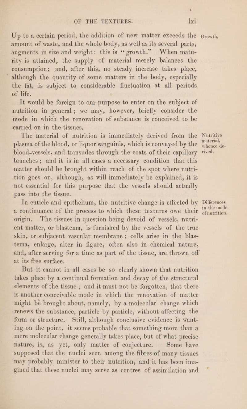 e - OF THE TEXTURES. Ixi Up to a certain period, the addition of new matter exceeds the amount of waste, and the whole body, as well as its several parts, augments in size and weight: this is ‘‘ growth.” When matu- rity is attained, the supply of material merely balances the consumption; and, after this, no steady increase takes place, ‘although the quantity of some matters in the body, especially the fat, is subject to considerable fluctuation at all periods or life: It would be foreign to our purpose to enter on the subject of nutrition in general; we may, however, briefly consider the mode in which the renovation of substance is conceived to be carried on in the tissues. The material of nutrition is immediately derived from the plasma of the blood, or liquor sanguinis, which is conveyed by the blood-vessels, and transudes through the coats of their capillary branches ; and it is in all cases a necessary condition that this matter should be brought within reach of the spot where nutri- tion goes on, although, as will immediately be explained, it is not essential for this purpose that the vessels should actually pass into the tissue. In cuticle and epithelium, the nutritive change is effected by a continuance of the process to which these textures owe their origin. ‘The tissues in question being devoid of vessels, nutri- ent matter, or blastema, is furnished by the vessels of the true skin, or subjacent vascular membrane; cells arise in the blas- tema, enlarge, alter in figure, often also in chemical nature, and, after serving for a time as part of the tissue, are thrown off at its free surface. But it cannot in all cases be so clearly shown that nutrition takes place by a continual formation and decay of the structural elements of the tissue ; and it must not be forgotten, that there is another conceivable mode in which the renovation of matter might be brought about, namely, by a molecular change which renews the substance, particle by particle, without affecting the form or structure. Still, although conclusive evidence is want- ing on the point, it seems probable that something more than a mere molecular change generally takes place, but of what precise nature, is, as yet, only matter of conjecture. Some have supposed that the nuclei seen among the fibres of many tissues may probably minister to their nutrition, and it has been ima- gined that these nuclei may serve as centres of assimilation and Growth, Nutritive material, whence de- rived, Differences in the mode of nutrition.