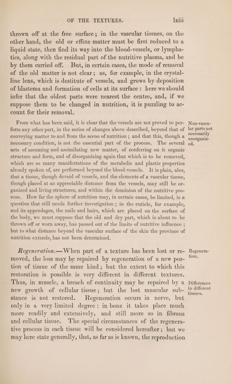 OF THE TEXTURES. Ixil thrown off at the free surface; in the vascular tissues, on the other hand, the old or effete matter must be first reduced to a liquid state, then find its way into the blood-vessels, or lympha- tics, along with the residual part of the nutritive plasma, and be by them carried off. But, in certain cases, the mode of removal of the old matter is not clear; as, for example, in the crystal- line lens, which is destitute of vessels, and grows by deposition of blastema and formation of cells at its surface: here we should infer that the oldest parts were nearest the centre, and, if we suppose them to be changed in nutrition, it is puzzling to ac- count for their removal. From what has been said, it is clear that the vessels are not proved to per- form any other part, in the series of changes above described, beyond that of conveying matter to and from the scene of nutrition ; and that this, though a necessary condition, is not the essential part of the process. The several acts of assuming and assimilating new matter, of conferring on it organic structure and form, and of disorganizing again that which is to be removed, which are so many manifestations of the metabolic and plastic properties already spoken of, are performed beyond the blood-vessels. It is plain, also, that a tissue, though devoid of vessels, and the elements of a vascular tissue, though placed at an appreciable distance from the vessels, may still be or- ganized and living structures, and within the dominion of the nutritive pro- cess. How far the sphere of nutrition may, in certain cases, be limited, is a question that still needs further investigation ; in the cuticle, for example, and its appendages, the nails and hairs, which are placed on the surface of the body, we must suppose that the old and dry part, which is about to be thrown off or worn away, has passed out of the limits of nutritive influence ; but to what distance beyond the vascular surface of the skin the province of nutrition extends, has not been determined. Regeneration.— When part of a texture has been lost or re- moved, the loss may be repaired by regeneration of a new por- tion of tissue of the same kind; but the extent to which this restoration is possible is very different in different textures. Thus, in muscle, a breach of continuity may be repaired by a new growth of cellular tissue; but the lost muscular sub- stance is not restored. Regeneration occurs in nerve, but only in a very limited degree: in bone it takes place much more readily and extensively, and still more so in fibrous and cellular tissue. The special circumstances of the regenera- tive process in each tissue will be considered hereafter; but we may here state generally, that, as far as is known, the reproduction Non-vascu- lar parts not necessarily unorganiz- ed. Regenera- tion. Differences in different tissues.