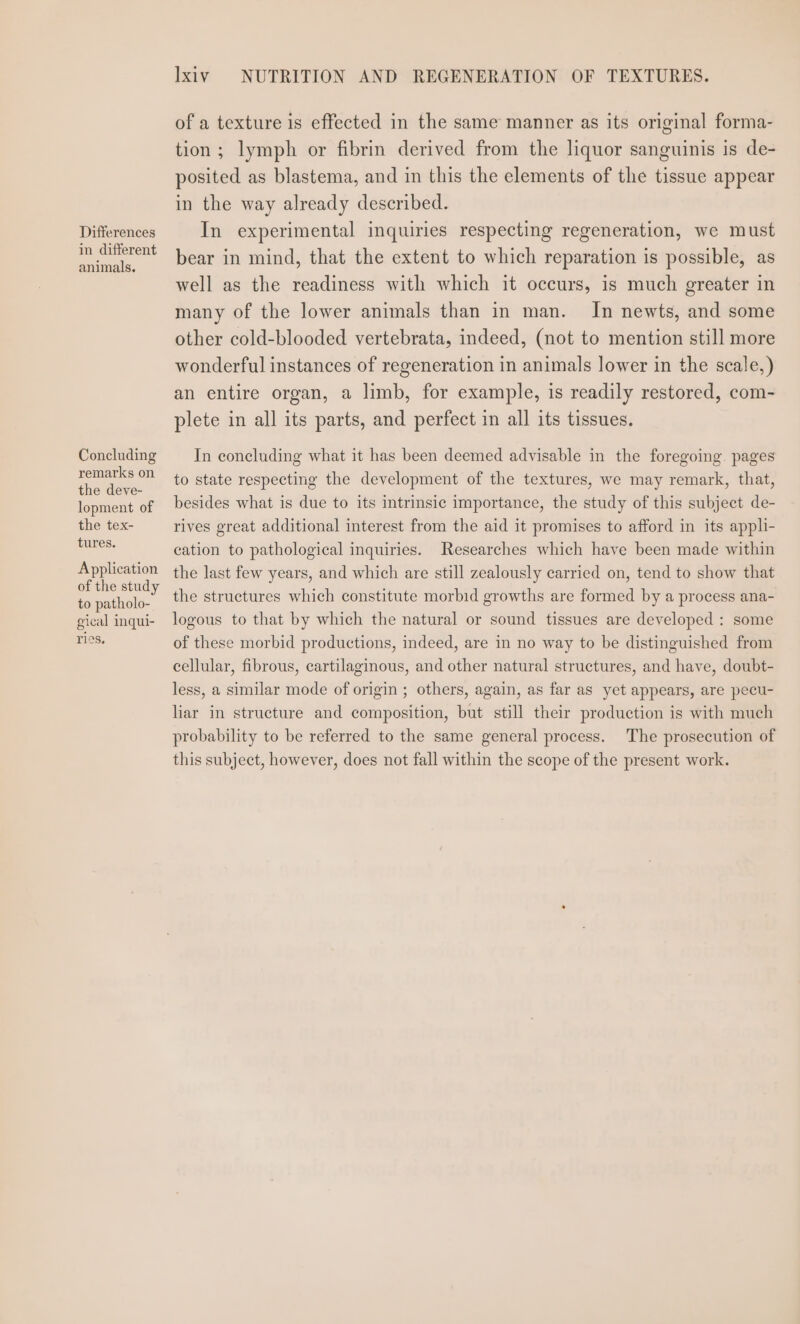 Differences in different animals. Concluding remarks on the deve- lopment of the tex- tures. Application of the study to patholo- gical inqui- ries, Ixiv NUTRITION AND REGENERATION OF TEXTURES. of a texture is effected in the same manner as its original forma- tion; lymph or fibrin derived from the liquor sanguinis is de- posited as blastema, and in this the elements of the tissue appear in the way already described. In experimental inquiries respecting regeneration, we must bear in mind, that the extent to which reparation is possible, as well as the readiness with which it occurs, is much greater in many of the lower animals than in man. In newts, and some other cold-blooded vertebrata, indeed, (not to mention still more wonderful instances of regeneration in animals lower in the scale,) an entire organ, a limb, for example, is readily restored, com- plete in all its parts, and perfect in all its tissues. In concluding what it has been deemed advisable in the foregoing. pages to state respecting the development of the textures, we may remark, that, besides what is due to its intrinsic importance, the study of this subject de- rives great additional interest from the aid it promises to afford in its appli- cation to pathological inquiries. Researches which have been made within the last few years, and which are still zealously carried on, tend to show that the structures which constitute morbid growths are formed by a process ana- logous to that by which the natural or sound tissues are developed : some of these morbid productions, indeed, are in no way to be distinguished from cellular, fibrous, cartilaginous, and other natural structures, and have, doubt- less, a similar mode of origin ; others, again, as far as yet appears, are pecu- liar in structure and composition, but still their production is with much probability to be referred to the same general process. The prosecution of this subject, however, does not fall within the scope of the present work.