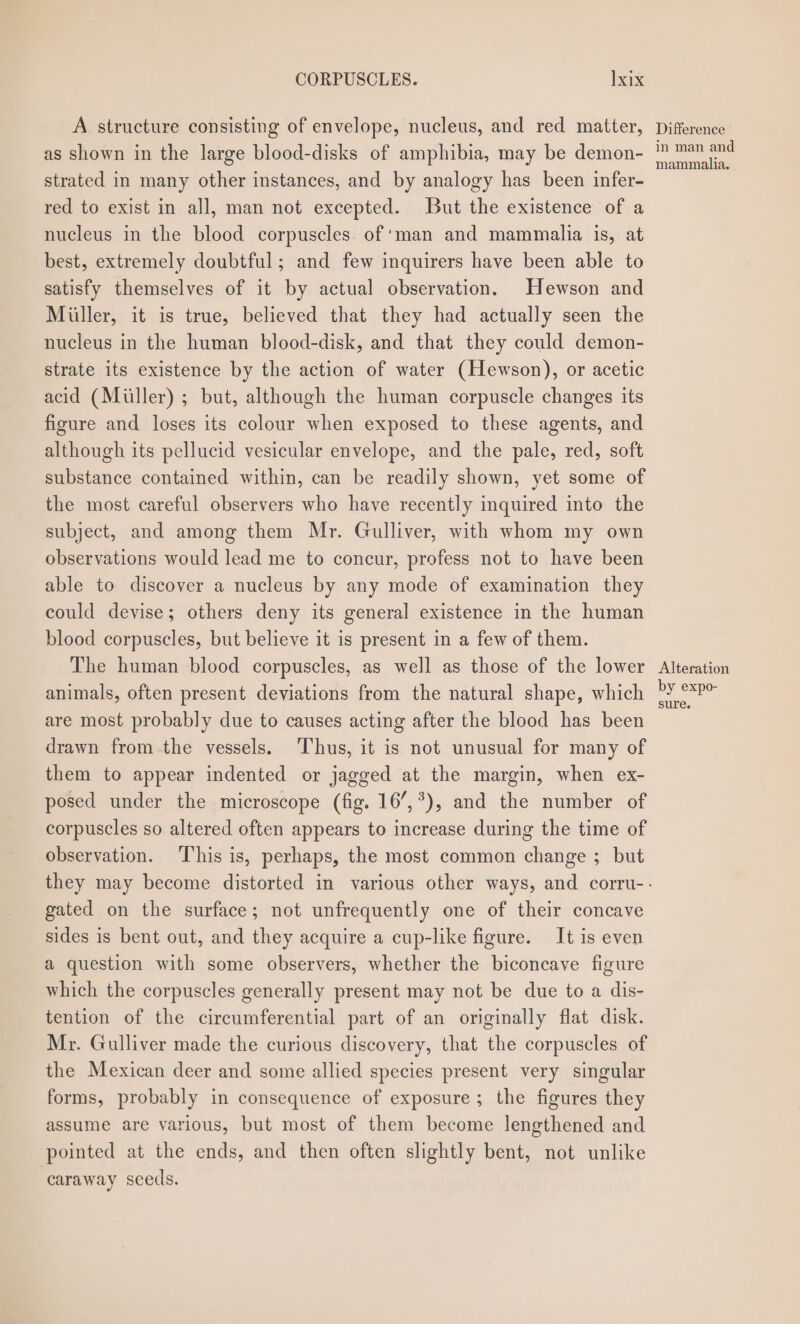 A structure consisting of envelope, nucleus, and red matter, as shown in the large blood-disks of amphibia, may be demon- strated in many other instances, and by analogy has been infer- red to exist in all, man not excepted. But the existence of a nucleus in the blood corpuscles. of ‘man and mammalia is, at best, extremely doubtful; and few inquirers have been able to satisfy themselves of it by actual observation. Hewson and Miiller, it is true, believed that they had actually seen the nucleus in the human blood-disk, and that they could demon- strate its existence by the action of water (Hewson), or acetic acid (Miller) ; but, although the human corpuscle changes its figure and loses its colour when exposed to these agents, and although its pellucid vesicular envelope, and the pale, red, soft substance contained within, can be readily shown, yet some of the most careful observers who have recently inquired into the subject, and among them Mr. Gulliver, with whom my own observations would lead me to concur, profess not to have been able to discover a nucleus by any mode of examination they could devise; others deny its general existence in the human blood corpuscles, but believe it is present in a few of them. The human blood corpuscles, as well as those of the lower animals, often present deviations from the natural shape, which are most probably due to causes acting after the blood has been drawn from the vessels. Thus, it is not unusual for many of them to appear indented or jagged at the margin, when ex- posed under the microscope (fig. 16’,*), and the number of corpuscles so altered often appears to increase during the time of observation. This is, perhaps, the most common change ; but gated on the surface; not unfrequently one of their concave sides is bent out, and they acquire a cup-like figure. It is even a question with some observers, whether the biconcave figure which the corpuscles generally present may not be due to a dis- tention of the circumferential part of an originally flat disk. Mr. Gulliver made the curious discovery, that the corpuscles of the Mexican deer and some allied species present very singular forms, probably in consequence of exposure; the figures they assume are yarious, but most of them become lengthened and pointed at the ends, and then often slightly bent, not unlike caraway seeds. Difference in man and mammalia. Alteration by expo- sure.