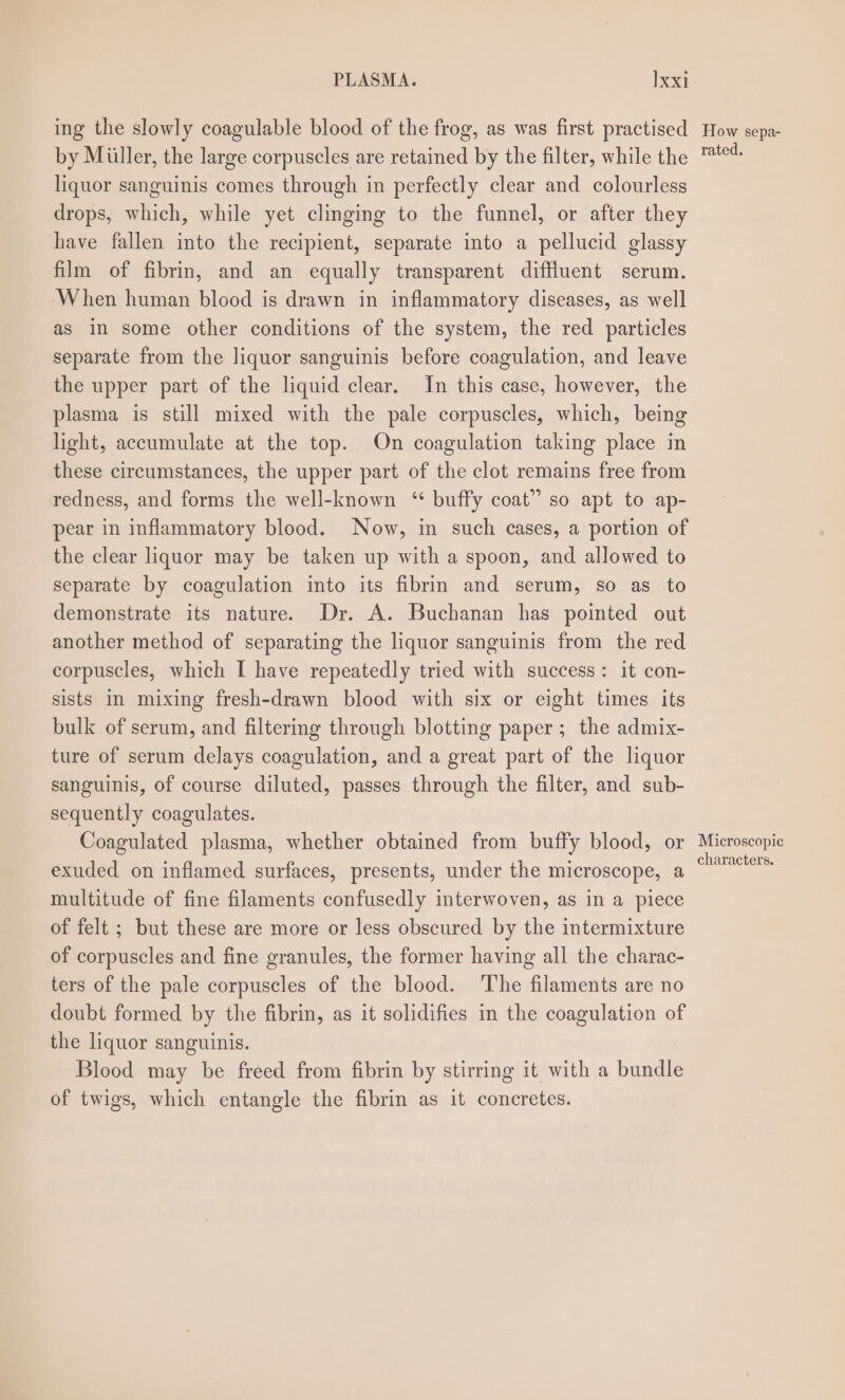 PLASMA. }xxi ing the slowly coagulable blood of the frog, as was first practised by Miller, the large corpuscles are retained by the filter, while the liquor sanguinis comes through in perfectly clear and colourless drops, which, while yet clinging to the funnel, or after they have fallen into the recipient, separate into a pellucid glassy film of fibrin, and an equally transparent diffluent serum. When human blood is drawn in inflammatory diseases, as well as in some other conditions of the system, the red particles separate from the liquor sanguinis before coagulation, and leave the upper part of the liquid clear. In this case, however, the plasma is still mixed with the pale corpuscles, which, being light, accumulate at the top. On coagulation taking place in these circumstances, the upper part of the clot remains free from redness, and forms the well-known ‘“ buffy coat” so apt to ap- pear in inflammatory blood. Now, in such cases, a portion of the clear liquor may be taken up with a spoon, and allowed to separate by coagulation into its fibrin and serum, so as to demonstrate its nature. Dr. A. Buchanan has pointed out another method of separating the liquor sanguinis from the red corpuscles, which I have repeatedly tried with success: it con- sists in mixing fresh-drawn blood with six or eight times its bulk of serum, and filtering through blotting paper; the admix- ture of serum delays coagulation, and a great part of the liquor sanguinis, of course diluted, passes through the filter, and sub- sequently coagulates. Coagulated plasma, whether obtained from buffy blood, or exuded on inflamed surfaces, presents, under the microscope, a multitude of fine filaments confusedly interwoven, as in a piece of felt ; but these are more or less obscured by the intermixture of corpuscles and fine granules, the former having all the charac- ters of the pale corpuscles of the blood. The filaments are no doubt formed by the fibrin, as it solidifies in the coagulation of the liquor sanguinis. Blood may be freed from fibrin by stirring it with a bundle of twigs, which entangle the fibrin as it concretes. How sepa- rated. Microscopic characters.