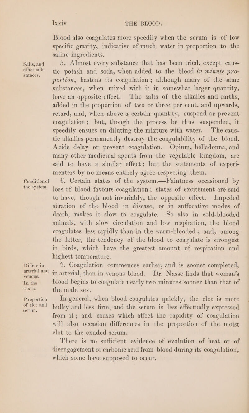 Salts, and other sub- stances. Condition of the system. Differs in arterial and venous, In the Sexes. Proportion of clot and serum. lxxiv THE BLOOD. Blood also coagulates more speedily when the serum is of low specific gravity, indicative of much water in proportion to the saline ingredients. 5. Almost every substance that has been tried, except caus- tic potash and soda, when added to the blood zm minute pro- portion, hastens its coagulation ; although many of the same substances, when mixed with it in somewhat larger quantity, have an opposite effect. The salts of the alkalies and earths, added in the proportion of two or three per cent. and upwards, retard, and, when above a certain quantity, suspend or prevent coagulation; but, though the process be thus suspended, it speedily ensues on diluting the mixture with water. The caus- tic alkalies permanently destroy the coagulability of the blood. Acids delay or prevent coagulation. Opium, belladonna, and many other medicinal agents from the vegetable kingdom, are said to have a similar effect; but the statements of experi- menters by no means entirely agree respecting them. 6. Certain states of the system.—Faintness occasioned by loss of blood favours coagulation ; states of excitement are said to have, though not invariably, the opposite effect. Impeded aération of the blood in disease, or in suffocative modes of death, makes it slow to coagulate. So also in cold-blooded animals, with slow circulation and low respiration, the blood coagulates less rapidly than in the warm-blooded ; and, among the latter, the tendency of the blood to coagulate is strongest in birds, which have the greatest amount of respiration and highest temperature. 7. Coagulation commences earlier, and is sooner completed, in arterial, than in venous blood. Dr. Nasse finds that woman’s blood begins to coagulate nearly two minutes sooner than that of the male sex. In general, when blood coagulates quickly, the clot is more bulky and less firm, and the serum is less effectually expressed from it; and causes which affect the rapidity of coagulation will also occasion differences in the proportion of the moist clot to the exuded serum. There is no sufficient evidence of evolution of heat or of disengagement of carbonic acid from blood during its coagulation, which some have supposed to occur.