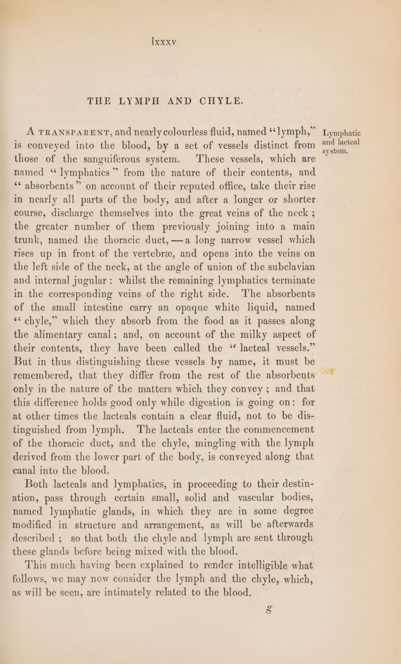 THE LYMPH AND CHYLE. A TRANSPARENT, and nearly colourless fluid, named “lymph,” Lymphatic is conveyéd into the blood, by a set of vessels distinct from ea those of the sanguiferous system. These vessels, which are named ‘ lymphatics” from the nature of their contents, and ‘* absorbents”” on account of their reputed office, take their rise in nearly all parts of the body, and after a longer or shorter course, discharge themselves into the great veins of the neck ; the greater number of them previously joining into a main trunk, named the thoracic duct, ——a long narrow vessel which rises up in front of the vertebre, and opens into the veins on the left side of the neck, at the angle of union of the subclavian and internal jugular: whilst the remaining lymphatics terminate in the corresponding veins of the right side. ‘The absorbents of the small intestine carry an opaque white liquid, named ** chyle,” which they absorb from the food as it passes along the alimentary canal; and, on account of the milky aspect of their contents, they have been called the “ lacteal vessels.” But in thus distinguishing these vessels by name, it must be remembered, that they differ from the rest of the absorbents only in the nature of the matters which they convey ; and that this difference holds good only while digestion is going on: for at other times the lacteals contain a clear fluid, not to be dis- tinguished from lymph. The lacteals enter the commencement of the thoracic duct, and the chyle, mingling with the lymph derived from the lower part of the body, is conveyed along that canal into the blood. Both lacteals and lymphatics, in proceeding to their destin- ation, pass through certain small, solid and vascular bodies, named lymphatic glands, in which they are in some degree modified in structure and arrangement, as will be afterwards described ; so that both the chyle and lymph are sent through these glands before being mixed with the blood. This much having been explained to render intelligible what follows, we may now consider the lymph and the chyle, which, as will be seen, are intimately related to the blood. ts g