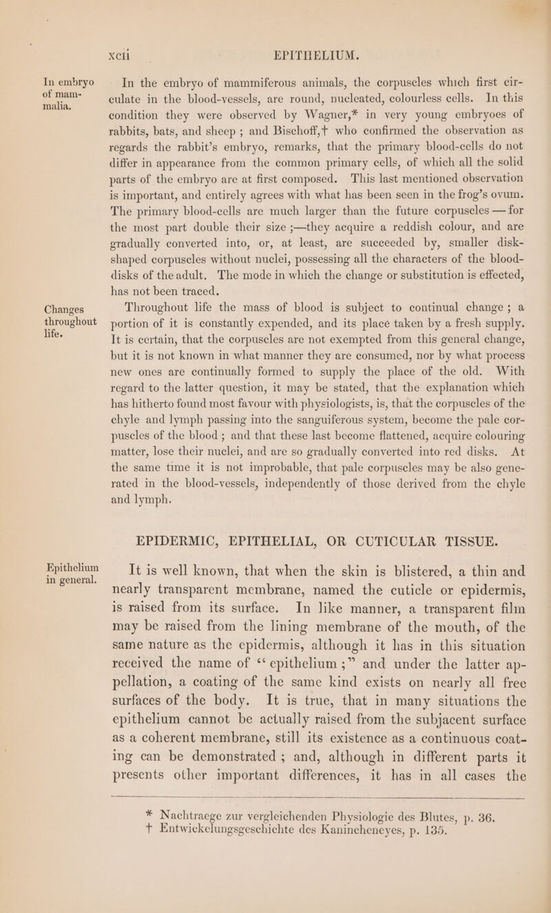 my XCil EPITHELIUM. In embryo In the embryo of mammiferous animals, the corpuscles which first cir- em culate in the blood-yessels, are round, nucleated, colourless cells. In this condition they were observed by Wagner,* in very young embryoes of rabbits, bats, and sheep ; and Bischoff,t who confirmed the observation as regards the rabbit’s embryo, remarks, that the primary blood-cells do not differ in appearance from the common primary cells, of which all the solid parts of the embryo are at first composed. This last mentioned observation is important, and entirely agrees with what has been seen in the frog’s ovum. The primary blood-cells are much larger than the future corpuscles — for the most part double their size ;—they acquire a reddish colour, and are gradually converted into, or, at least, are succeeded by, smaller disk- shaped corpuscles without nuclei, possessing all the characters of the blood- disks of the adult. The mode in which the change or substitution is effected, has not been traced. Changes Throughout life the mass of blood is subject to continual change ; a throughout portion of it is constantly expended, and its place taken by a fresh supply. ean It is certain, that the corpuscles are not exempted from this general change, but it is not known in what manner they are consumed, nor by what process new ones are continually formed to supply the place of the old. With regard to the latter question, it may be stated, that the explanation which has hitherto found most favour with physiologists, is, that the corpuscles of the chyle and lymph passing into the sanguiferous system, become the pale cor- puscles of the blood ; and that these last become flattened, acquire colouring matter, lose their nuclei, and are so gradually converted into red disks. At the same time it is not improbable, that pale corpuscles may be also gene- rated in the blood-vessels, independently of those derived from the chyle and lymph. EPIDERMIC, EPITHELIAL, OR CUTICULAR TISSUE. Lee It is well known, that when the skin is blistered, a thin and nearly transparent membrane, named the cuticle or epidermis, is raised from its surface. In like manner, a transparent film may be raised from the lining membrane of the mouth, of the same nature as the epidermis, although it has in this situation received the name of “epithelium ;” and under the latter ap- pellation, a coating of the same kind exists on nearly all free surfaces of the body. It is true, that in many situations the epithelium cannot be actually raised from the subjacent surface as a coherent membrane, still its existence as a continuous coat- ing can be demonstrated ; and, although in different parts it presents other important differences, it has in all cases the * Nachtraege zur vergleichenden Physiologie des Blutes, p. 36. tT Entwickelungsgeschichte des Kanincheneyes, p. 135.