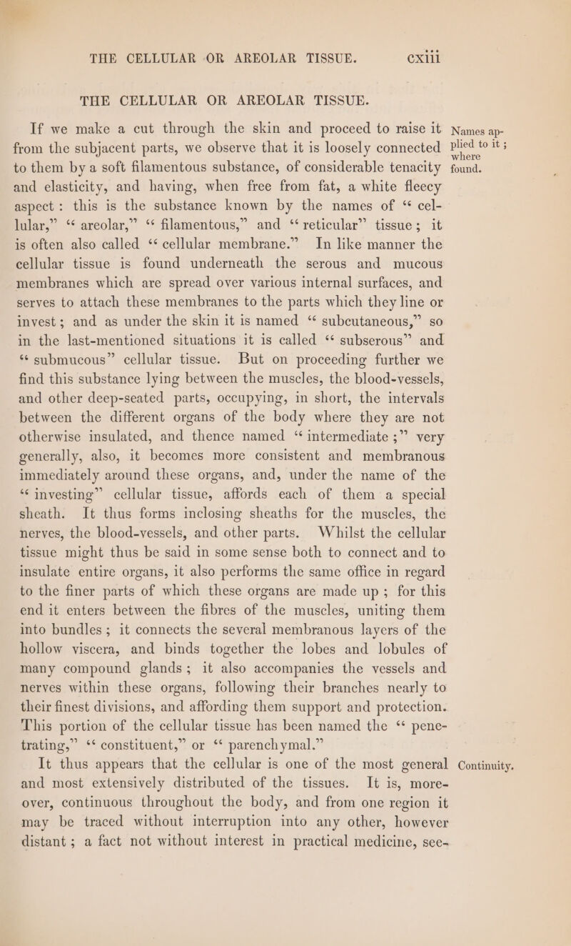 THE CELLULAR OR AREOLAR TISSUE. CXlll THE CELLULAR OR AREOLAR TISSUE. If we make a cut through the skin and proceed to raise it from the subjacent parts, we observe that it is loosely connected to them by a soft filamentous substance, of considerable tenacity and elasticity, and having, when free from fat, a white fleecy aspect : this is the substance known by the names of “ cel- lular,” ‘* areolar,” ‘* filamentous,” and ‘* reticular” tissue; it is often also called ‘** cellular membrane.” In like manner the cellular tissue is found underneath the serous and mucous membranes which are spread over various internal surfaces, and serves to attach these membranes to the parts which they line or invest; and as under the skin it is named ‘* subcutaneous,” so ‘ submucous” cellular tissue. But on proceeding further we find this substance lying between the muscles, the blood-vessels, and other deep-seated parts, occupying, in short, the intervals between the different organs of the body where they are not otherwise insulated, and thence named “ intermediate ;” very generally, also, it becomes more consistent and membranous immediately around these organs, and, under the name of the ‘“‘ investing” cellular tissue, affords each of them a special sheath. It thus forms inclosing sheaths for the muscles, the nerves, the blood-vessels, and other parts. Whilst the cellular tissue might thus be said in some sense both to connect and to insulate entire organs, it also performs the same office in regard to the finer parts of which these organs are made up ; for this end it enters between the fibres of the muscles, uniting them into bundles ; it connects the several membranous fare of the hollow viscera, and binds together the lobes and lobules of many compound glands; it also accompanies the vessels and nerves within these organs, following their branches nearly to their finest divisions, and affording them support and protection. This portion of the cellular tissue has been named the ‘ pene- prating,” ** constituent,” or * parenchymal, # It thus appears that the cellular is one of the most sence and most extensively distributed of the tissues. It is, more- over, continuous throughout the body, and from one region it may be traced without interruption into any other, however distant ; a fact not without interest in practical medicine, see- Names ap- plied to it ; where found. Continuity.
