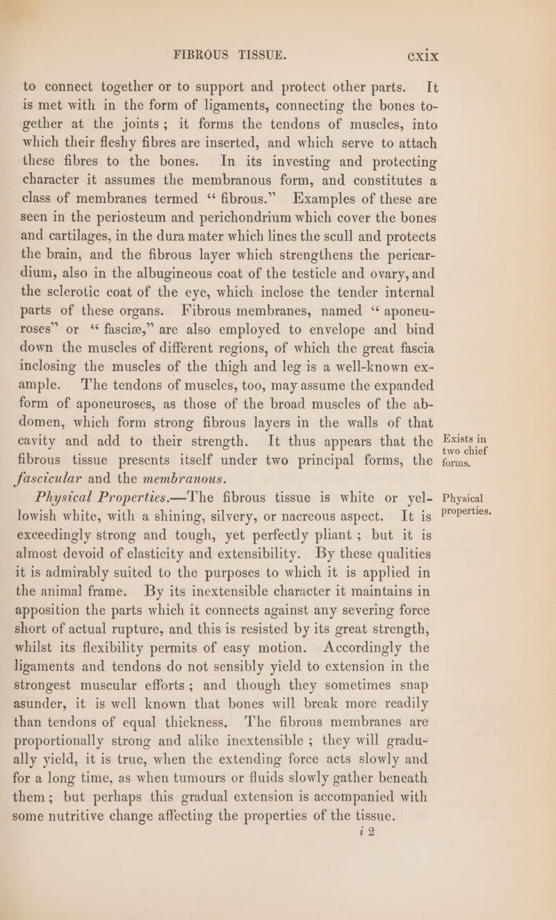 to connect together or to support and protect other parts. It is met with in the form of ligaments, connecting the bones to- gether at the joints; it forms the tendons of muscles, into which their fleshy fibres are inserted, and which serve to attach these fibres to the bones. In its investing and protecting character it assumes the membranous form, and constitutes a class of membranes termed “ fibrous.” Examples of these are seen in the periosteum and perichondrium which cover the bones and cartilages, in the dura mater which lines the scull and protects the brain, and the fibrous layer which strengthens the pericar- dium, also in the albugineous coat of the testicle and ovary, and the sclerotic coat of the eye, which. inclose the tender internal parts of these organs. Fibrous membranes, named ‘ aponeu- roses” or ‘“‘ fascize,” are also employed to envelope and bind down the muscles of different regions, of which the great fascia inclosing the muscles of the thigh and leg is a well-known ex- ample. The tendons of muscles, too, may assume the expanded form of aponeuroses, as those of the broad muscles of the ab- domen, which form strong fibrous layers in the walls of that cavity and add to their strength. It thus appears that the fibrous tissue presents itself under two principal forms, the fascicular and the membranous. Phystcal Properties.—The fibrous tissue is white or yel- lowish white, with a shining, silvery, or nacreous aspect. It is exceedingly strong and tough, yet perfectly pliant ; but it is almost devoid of elasticity and extensibility. By these qualities it is admirably suited to the purposes to which it is applied in the animal frame. By its inextensible character it maintains in apposition the parts which it connects against any severing force short of actual rupture, and this is resisted by its great strength, whilst its flexibility permits of easy motion. Accordingly the ligaments and tendons do not sensibly yield to extension in the strongest muscular efforts; and though they sometimes snap asunder, it is well known that bones will break more readily than tendons of equal thickness. ‘The fibrous membranes are proportionally strong and alike inextensible ; they will gradu- ally yield, it is true, when the extending force acts slowly and for a long time, as when tumours or fluids slowly gather beneath them; but perhaps this gradual extension is accompanied with - some nutritive change affecting the properties of the tissue. a2 Exists in two chief forms, Physical properties.