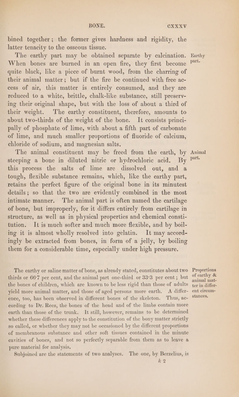 bined together; the former gives hardness and rigidity, the latter tenacity to the osseous tissue. The earthy part may be obtained separate by calcination. When bones are burned in an open fire, they first become quite black, like a piece of burnt wood, from the charring of their animal matter; but if the fire be continued with free ac- cess of air, this matter is entirely consumed, and they are reduced to a white, brittle, chalk-like substance, still preserv- ing their original shape, but with the loss of about a third of their weight. The earthy constituent, therefore, amounts to about two-thirds of the weight of the bone. It consists princi- pally of phosphate of lime, with about a fifth part of carbonate of lime, and much smaller proportions of fluoride of calcium, chloride of sodium, and magnesian salts. The animal constituent may be freed from the earth, by steeping a bone in diluted nitric or hydrochloric acid. By this process the salts of lime are dissolved out, and a tough, flexible substance remains, which, like the earthy part, retains the perfect figure of the original bone in its minutest details; so that the two are evidently combined in the most intimate manner. ‘The animal part is often named the cartilage of bone, but improperly, for it differs entirely from cartilage in structure, as well as in physical properties and chemical consti- tution. It is much softer and much more flexible, and by boil- ing it is almost wholly resolved into gelatin. It may accord- ingly be extracted from bones, in form of a jelly, by boiling them for a considerable time, especially under high pressure. The earthy or saline matter of bone, as already stated, constitutes about two thirds or 66°7 per cent, and the animal part one-third or 33°3 per cent ; but the bones of children, which are known to be less rigid than those of adults yield more animal matter, and those of aged persons more earth. A differ- ence, too, has been observed in different bones of the skeleton. Thus, ac- cording to Dr. Rees, the bones of the head and of the limbs contain more earth than those of the trunk. It still, however, remains to be determined whether these differences apply to the constitution of the bony matter strictly so called, or whether they may not be occasioned by the different proportions of membranous substance and other soft tissues contained in the minute cavities of bones, and not so perfectly separable from them as to leave a pure material for analysis. Subjoined are the statements of two analyses. The one, by Berzelius, is fore Earthy part. Animal part. Proportions of earthy &amp; animal mat- ter in differ- ent circum- stances.