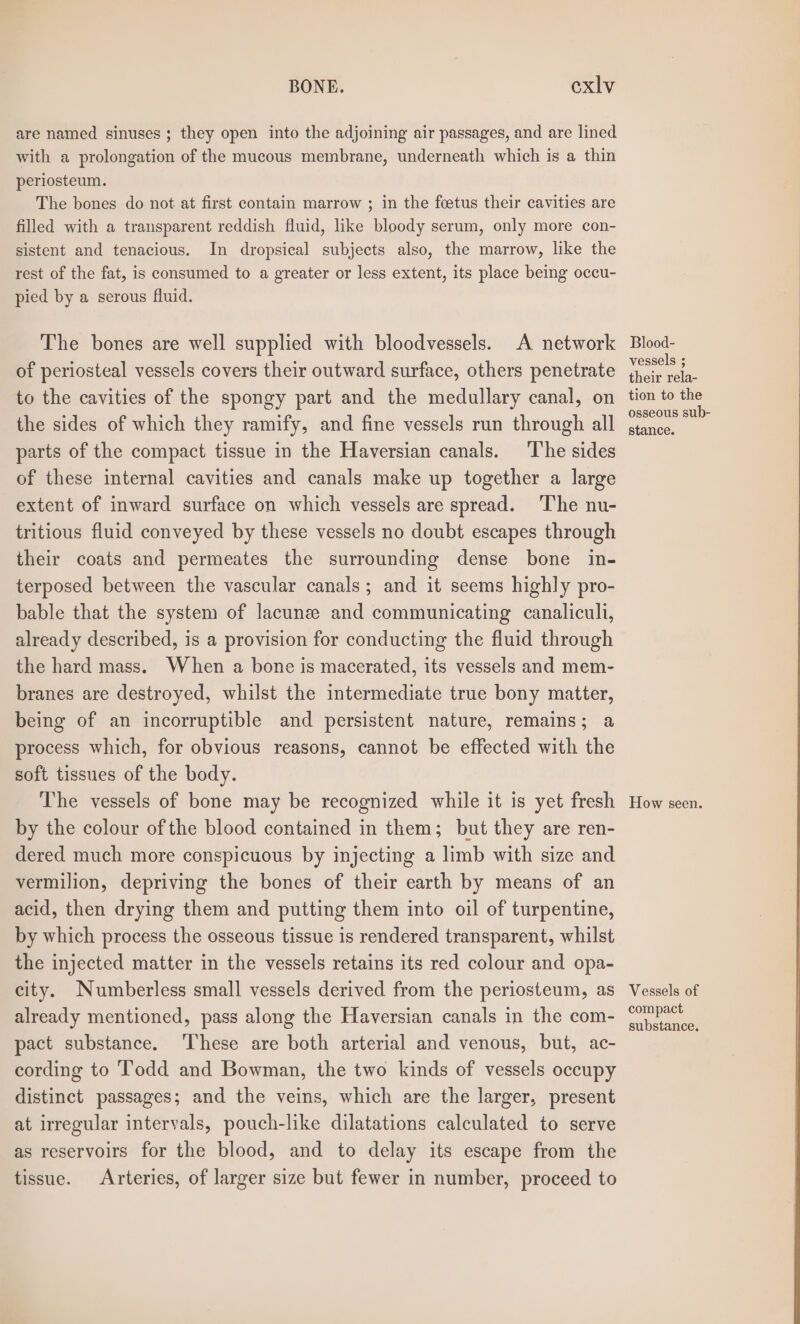 are named sinuses ; they open into the adjoining air passages, and are lined with a prolongation of the mucous membrane, underneath which is a thin periosteum. The bones do not at first contain marrow ; in the foetus their cavities are filled with a transparent reddish fluid, like bloody serum, only more con- sistent and tenacious. In dropsical subjects also, the marrow, like the rest of the fat, is consumed to a greater or less extent, its place being occu- pied by a serous fluid. The bones are well supplied with bloodvessels. A network of periosteal vessels covers their outward surface, others penetrate to the cavities of the spongy part and the medullary canal, on the sides of which they ramify, and fine vessels run through all parts of the compact tissue in the Haversian canals. The sides of these internal cavities and canals make up together a large extent of inward surface on which vessels are spread. The nu- tritious fluid conveyed by these vessels no doubt escapes through their coats and permeates the surrounding dense bone in- terposed between the vascular canals; and it seems highly pro- bable that the system of lacune and communicating canaliculi, already described, is a provision for conducting the fluid through the hard mass. When a bone is macerated, its vessels and mem- branes are destroyed, whilst the intermediate true bony matter, being of an incorruptible and persistent nature, remains; a process which, for obvious reasons, cannot be effected with the soft tissues of the body. The vessels of bone may be recognized while it is yet fresh by the colour ofthe blood contained in them; but they are ren- dered much more conspicuous by injecting a limb with size and vermilion, depriving the bones of their earth by means of an acid, then drying them and putting them into oil of turpentine, by which process the osseous tissue is rendered transparent, whilst the injected matter in the vessels retains its red colour and opa- city. Numberless small vessels derived from the periosteum, as already mentioned, pass along the Haversian canals in the com- pact substance. ‘’hese are both arterial and venous, but, ac- cording to ‘T’odd and Bowman, the two kinds of vessels occupy distinct passages; and the veins, which are the larger, present at irregular intervals, pouch-like dilatations calculated to serve as reservoirs for the blood, and to delay its escape from the tissue. Arteries, of larger size but fewer in number, proceed to Blood- vessels ; their rela- tion to the osseous sub- stance. How seen. Vessels of compact substance.