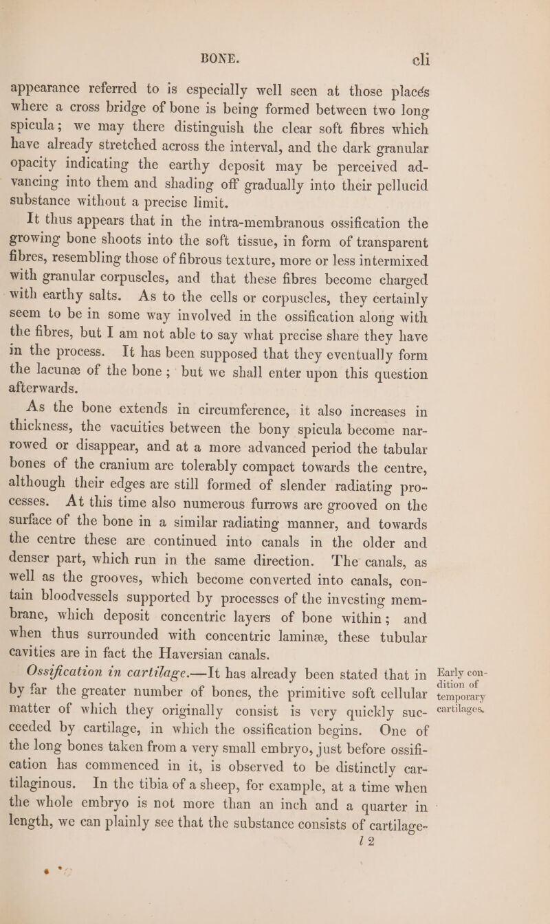 appearance referred to is especially well seen at those placds where a cross bridge of bone is being formed between two long spicula; we may there distinguish the clear soft fibres which have already stretched across the interval, and the dark granular opacity indicating the earthy deposit may be perceived ad- vancing into them and shading off gradually into their pellucid substance without a precise limit. It thus appears that in the intra-membranous ossification the growing bone shoots into the soft tissue, in form of transparent fibres, resembling those of fibrous texture, more or less intermixed with granular corpuscles, and that these fibres become charged with earthy salts. As to the cells or corpuscles, they certainly seem to be in some way involved in the ossification along with the fibres, but I am not able to say what precise share they have in the process. It has been supposed that they eventually form the lacunze of the bone ;' but we shall enter upon this question afterwards. As the bone extends in circumference, it also increases in thickness, the vacuities between the bony spicula become nar- rowed or disappear, and at a more advanced period the tabular bones of the cranium are tolerably compact towards the centre, although their edges are still formed of slender radiating pro- cesses. At this time also numerous furrows are grooved on the surface of the bone in a similar radiating manner, and towards the centre these are continued into canals in the older and denser part, which run in the same direction. The canals, as well as the grooves, which become converted into canals, con- tain bloodvessels supported by processes of the investing mem- brane, which deposit concentric layers of bone within; and when thus surrounded with concentric laminee, these tubular cavities are in fact the Haversian canals. Ossification in cartilage.—It has already been stated that in by far the greater number of bones, the primitive soft cellular matter of which they originally consist is very quickly suc- ceeded by cartilage, in which the ossification begins. One of the long bones taken from a very small embryo, just before ossifi- cation has commenced in it, is observed to be distinctly car- tilaginous. In the tibia of a sheep, for example, at a time when Early con- dition of temporary cartilages, length, we can plainly sce that the substance consists of cartilage- 12