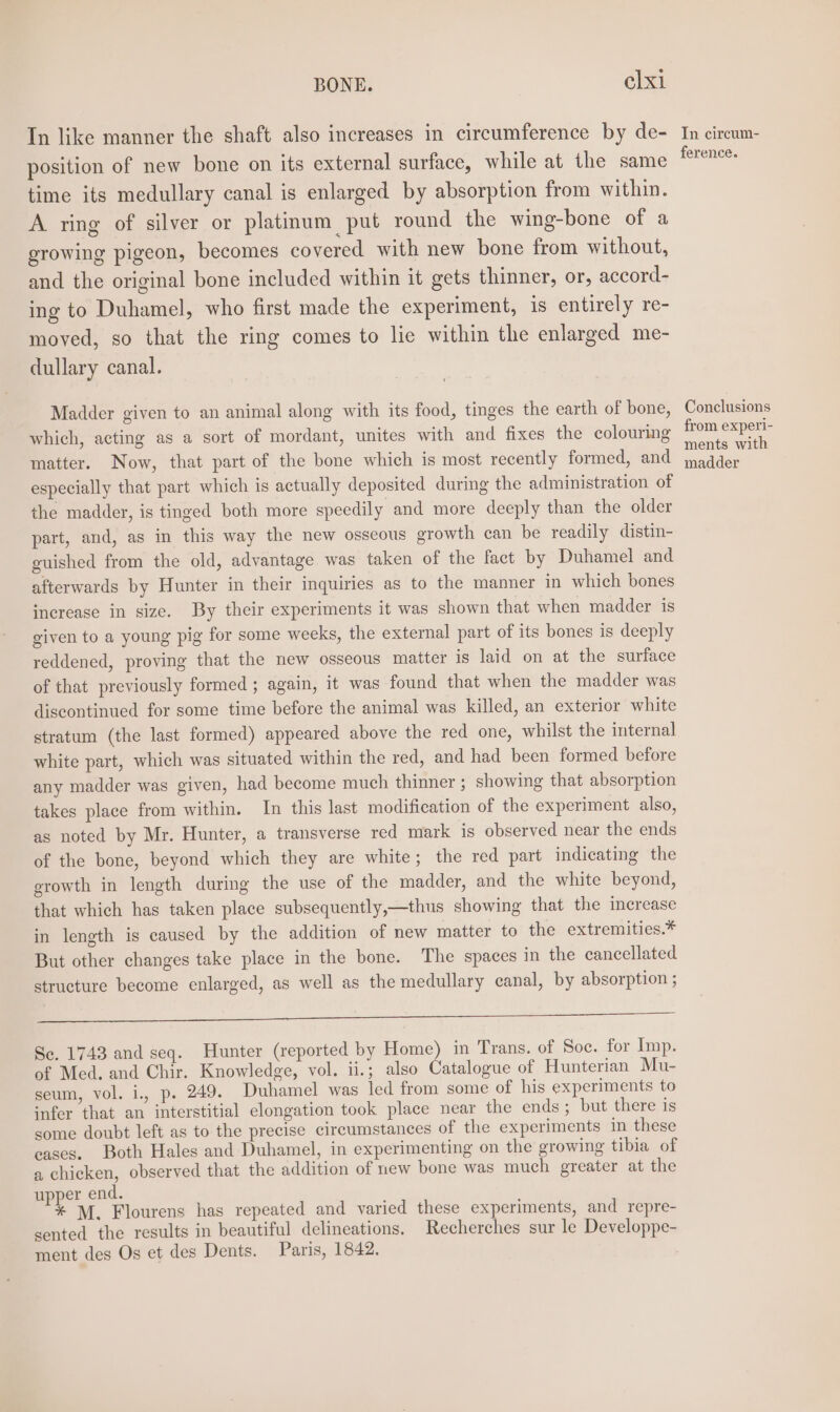 In like manner the shaft also increases in circumference by de- position of new bone on its external surface, while at the same time its medullary canal is enlarged by absorption from within. A ring of silver or platinum put round the wing-bone of a growing pigeon, becomes covered with new bone from without, and the original bone included within it gets thinner, or, accord- ing to Duhamel, who first made the experiment, is entirely re- moved, so that the ring comes to lie within the enlarged me- dullary canal. Madder given to an animal along with its food, tinges the earth of bone, which, acting as a sort of mordant, unites with and fixes the colouring matter. Now, that part of the bone which is most recently formed, and especially that part which is actually deposited during the administration of the madder, is tinged both more speedily and more deeply than the older part, and, as in this way the new osseous growth can be readily distin- guished from the old, advantage was taken of the fact by Duhamel and afterwards by Hunter in their inquiries as to the manner in which bones increase in size. By their experiments it was shown that when madder is given to a young pig for some weeks, the external part of its bones is deeply reddened, proving that the new osseous matter is laid on at the surface of that previously formed ; again, it was found that when the madder was discontinued for some time before the animal was killed, an exterior white stratum (the last formed) appeared above the red one, whilst the internal white part, which was situated within the red, and had been formed before any madder was given, had become much thinner ; showing that absorption takes place from within. In this last modification of the experiment also, as noted by Mr. Hunter, a transverse red mark is observed near the ends of the bone, beyond which they are white; the red part indicating the growth in length during the use of the madder, and the white beyond, that which has taken place subsequently,—thus showing that the merease in length is caused by the addition of new matter to the extremities.* But other changes take place in the bone. The spaces in the cancellated structure become enlarged, as well as the medullary canal, by absorption ; a Se. 1743 and seq. Hunter (reported by Home) in Trans. of Soc. for Imp. of Med. and Chir. Knowledge, vol. ii.; also Catalogue of Hunterian Mu- seum, vol. i., p. 249. Duhamel was led from some of his experiments to infer that an interstitial elongation took place near the ends; but there is some doubt left as to the precise circumstances of the experiments in these eases. Both Hales and Duhamel, in experimenting on the growing tibia of a chicken, observed that the addition of new bone was much greater at the upper end. * M. Flourens has repeated and varied these experiments, and repre- sented the results in beautiful delineations. Recherches sur le Developpe- ment des Os et des Dents. Paris, 1842. In circum- ference. Conclusions from experi- ments with madder