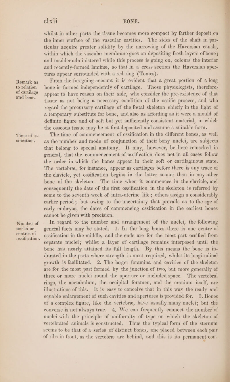 Remark ag to relation of cartilage and bone. Time of os- sification. Number of nuclei or centres of elxii BONE. whilst in other parts the tissue becomes more compact by farther deposit on the inner surface of the vascular cavities. The sides of the shaft in par- ticular acquire greater solidity by the narrowing of the Haversian canals, within which the vascular membrane goes on depositing fresh layers of bone ; and madder administered while this process is going on, colours the interior and recently-formed lamin, so that in a cross section the Haversian aper- tures appear surrounded with a red ring (Tomes). From the foregoing account it is evident that a great portion of a long bone is formed independently of cartilage. Those physiologists, therefore» appear to have reason on their side, who consider the pre-existence of that tissue as not being a necessary condition of the ossific process, and who regard the precursory cartilage of the foetal skeleton chiefly in the light of a temporary substitute for bone, and also as affording as it were a mould of definite figure and of soft but yet sufficiently consistent material, in which the osseous tissue may be at first deposited and assume a suitable form. The time of commencement of ossification in the different bones, as well as the number and mode of conjunction of their bony nuclei, are subjects that belong to special anatomy. It may, however, be here remarked in general, that the commencement of ossification does not in all cases follow the order in which the bones appear in their soft or cartilaginous state. The vertebre, for instance, appear as cartilages before there is any trace of the clavicle, yet ossification begins in the latter sooner than in any other bone of the skeleton. The time when it commences in the clavicle, and consequently the date of the first ossification in the skeleton is referred by some to the seventh week of intra-uterine life; others assign a considerably earlier period ; but owing to the uncertainty that prevails as to the age of early embryos, the dates of commencing ossification in the earliest bones cannot be given with precision. In regard to the number and arrangement of the nuclei, the following general facts may be stated. 1. In the long bones there is one centre of ossification in the middle, and the ends are for the most part ossified from separate nuclei; whilst a layer of cartilage remains interposed until the bone has nearly attained its full length. By this means the bone is in- durated in the parts where strength is most required, whilst its longitudinal growth is facilitated. 2. The larger foramina and cavities of the skeleton are for the most part formed by the junction of two, but more generally of three or more nuclei round the aperture or included space. The vertebral rings, the acetabulum, the occipital foramen, and the cranium itself, are illustrations of this. It is easy to conceive that in this way the ready and equable enlargement of such cavities and apertures 1s provided for. 3. Bones of a complex figure, like the vertebre, have usually many nuclei; but the converse is not always true. 4. We can frequently connect the number of nuclei with the principle of uniformity of type on which the skeleton of vertebrated animals is constructed. Thus the typical form of the sternum seems to be that of a series of distinct bones, one placed between each pair of ribs in front, as the vertebree are behind, and this is its permanent con-