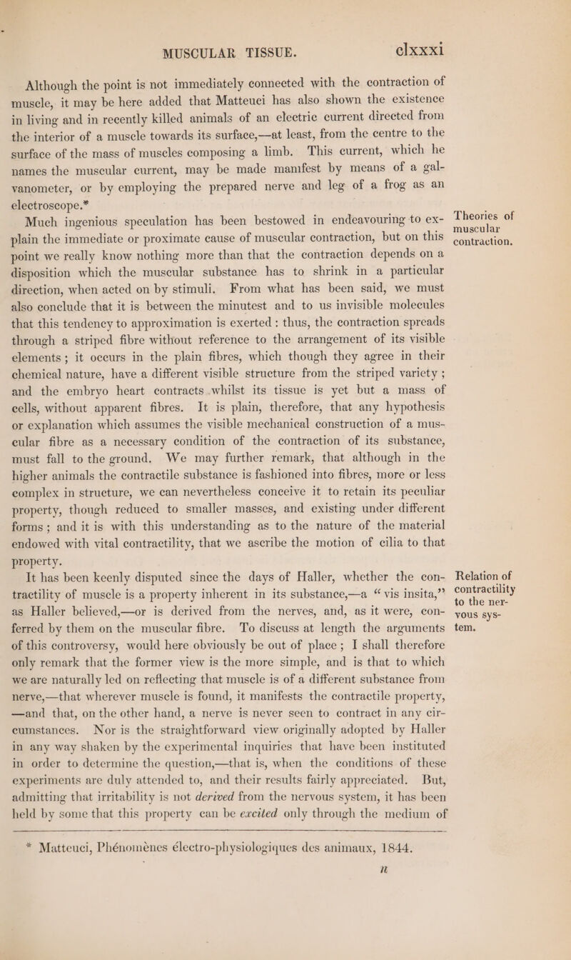 Although the point is not immediately connected with the contraction of muscle, it may be here added that Matteuci has also shown the existence in living and in recently killed animals of an electric current directed from the interior of a muscle towards its surface,—at least, from the centre to the surface of the mass of muscles composing a limb. This current, which he names the muscular current, may be made manifest by means of a gal- vanometer, or by employing the prepared nerve and leg of a frog as an electroscope.* Much ingenious speculation has been bestowed in endeavouring to ex- plain the immediate or proximate cause of muscular contraction, but on this point we really know nothing more than that the contraction depends on a disposition which the muscular substance has to shrink in a particular direction, when acted on by stimuli. From what has been said, we must also conclude that it is between the minutest and to us invisible molecules that this tendency to approximation is exerted : thus, the contraction spreads through a striped fibre without reference to the arrangement of its visible elements ; it occurs in the plain fibres, which though they agree in their chemical nature, have a different visible structure from the striped variety ; and the embryo heart contracts whilst its tissue is yet but a mass of cells, without apparent fibres. It is plain, therefore, that any hypothesis or explanation which assumes the visible mechanical construction of a mus- cular fibre as a necessary condition of the contraction of its substance, must fall to the ground. We may further remark, that although in the higher animals the contractile substance is fashioned into fibres, more or less complex in structure, we can nevertheless conceive it to retain its peculiar property, though reduced to smaller masses, and existing under different forms; and it is with this understanding as to the nature of the material endowed with vital contractility, that we ascribe the motion of cilia to that property. It has been keenly disputed since the days of Haller, whether the con- tractility of muscle is a property inherent in its substance,—a “ vis insita,”’ as Haller believed,—or is derived from the nerves, and, as it were, con- ferred by them on the muscular fibre. To discuss at length the arguments of this controversy, would here obviously be out of place ; I shall therefore only remark that the former view is the more simple, and is that to which we are naturally led on reflecting that muscle is of a different substance from nerve,—that wherever muscle is found, it manifests the contractile property, —and that, on the other hand, a nerve is never seen to contract in any cir- cumstances. Nor is the straightforward view originally adopted by Haller in any way shaken by the experimental inquiries that have been instituted in order to determine the question,—that is, when the conditions of these experiments are duly attended to, and their results fairly appreciated. But, admitting that irritability is not derived from the nervous system, it has been held by some that this property can be excited only through the medium of * Matteuci, Phénoinenes électro-physiologiques des animaux, 1844. i Theories of muscular contraction. Relation of contractility to the ner- vous sys- tem.