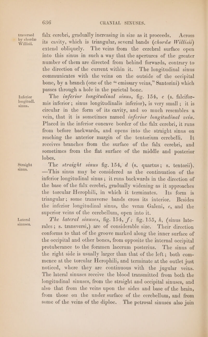 traversed Willisii. Inferior longitudl. sinus. Straight sinus. Lateral sinuses. 636 CRANIAL SINUSES. falx cerebri, gradually increasing in size as it proceeds. Across its cavity, which is triangular, several bands (chorde Willisii) extend obliquely. ‘The veins from the cerebral surface open into this sus in such a way that the apertures of the greater number of them are directed from behind forwards, contrary to the direction of the current within it. The longitudinal sinus communicates with the veins on the outside of the occipital bone, by a branch (one of the “* emissary veins,” Santorini) which passes through a hole in the parietal bone. The inferior longitudinal sinus, fig. 154, ¢ (s. falcifor- mis inferior ; sinus longitudinalis inferior), is very small; it is circular in the form of its cavity, and so much resembles a vein, that it is sometimes named inferior longitudinal vetn. Placed in the inferior concave border of the falx cerebri, it runs from before backwards, and opens into the straight sinus on reaching the anterior margin of the tentorium cerebelli. It receives branches from the surface of the falx cerebri, and sometimes from the flat surface of the middle and _ posterior lobes. The straight sinus fig. 154, d (s. quartus; s. tentorii). —This sinus may be considered as the continuation of the inferior longitudinal sinus; it runs backwards in the direction of the base of the falx cerebri, gradually widening as it approaches the torcular Herophili, in which it terminates. Its form is triangular; some transverse bands cross its interior. Besides the inferior longitudinal sinus, the venz Galeni, e, and the superior veins of the cerebellum, open into it. The lateral sinuses, fig. 154, f; fig. 155, h, (sinus late- rales; s. transversi,) are of considerable size. Their direction conforms to that of the groove marked along the inner surface of the occipital and other bones, from opposite the internal occipital protuberance to the foramen lacerum posterius. The sinus of the right side is usually larger than that of the left; both com- mence at the torcular Herophili, and terminate at the outlet just noticed, where they are continuous with the jugular veins. The lateral sinuses receive the blood transmitted from both the longitudinal sinuses, from the straight and occipital sinuses, and also that from the veins upon the sides and base of the brain, from those on the under surface of the cerebellum, and from some of the veins of the diploe. The petrosal sinusés also join