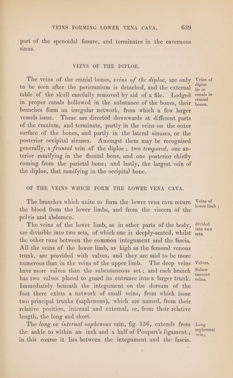 part of the spenoidal fissure, and terminates in the cavernous sinus. VEINS OF THE DIPLOE. The veins of the cranial bones, veins of the diploe, are only to be seen after the pericranium is detached, and the external table of the skull carefully removed by aid of a file. Lodged in proper canals hollowed in the substance of the bones, their branches form an irregular network, from which a few larger vessels issue. ‘These are directed downwards at different parts of the cranium, and terminate, partly in the veins on the outer surface of the bones, and partly in the lateral sinuses, or the posterior occipital sinuses. Amongst them may be recognised generally, a frontal vein of the diploe; two temporal, one an- terior ramifying in the frontal bone, and one posterior chiefly coming from the parietal bone; and lastly, the largest vein of the diploe, that ramifying in the occipital bone. OF THE VEINS WHICH FORM THE LOWER VENA CAVA. The branches which unite to form the lower vena cava return the blood from the lower limbs, and from the viscera of the pelvis and abdomen. | The veins of the lower limb, as in other parts of the body, are divisible into two sets, of which one is deeply-seated, whilst the other runs between the common integument and the fascia. All the veins of the lower limb, as high as the femoral venous trunk, are provided with valves, and they are said to be more numerous than in the veins of the upper limb. The deep veins have more valves than the subcutaneous set; and each branch has two valves placed to guard its entrance into a larger trunk. Immediately beneath the integument on the dorsum of the foot there exists a network of small veins, from which issue two principal trunks (saphenous), which are named, from their relative position, internal and external, or, from their relative length, the long and short. The long or internal saphenous vein, fig. 156, extends from the ankle to within an inch and a half of Poupart’s ligament ; in this course it lies between the integument and the fascia. Veins of diploe lie in canals in cranial bones. Veins of lower limb ; divided into twe sets. Valves. Subcu- taneous veins. Long saphenous vein;
