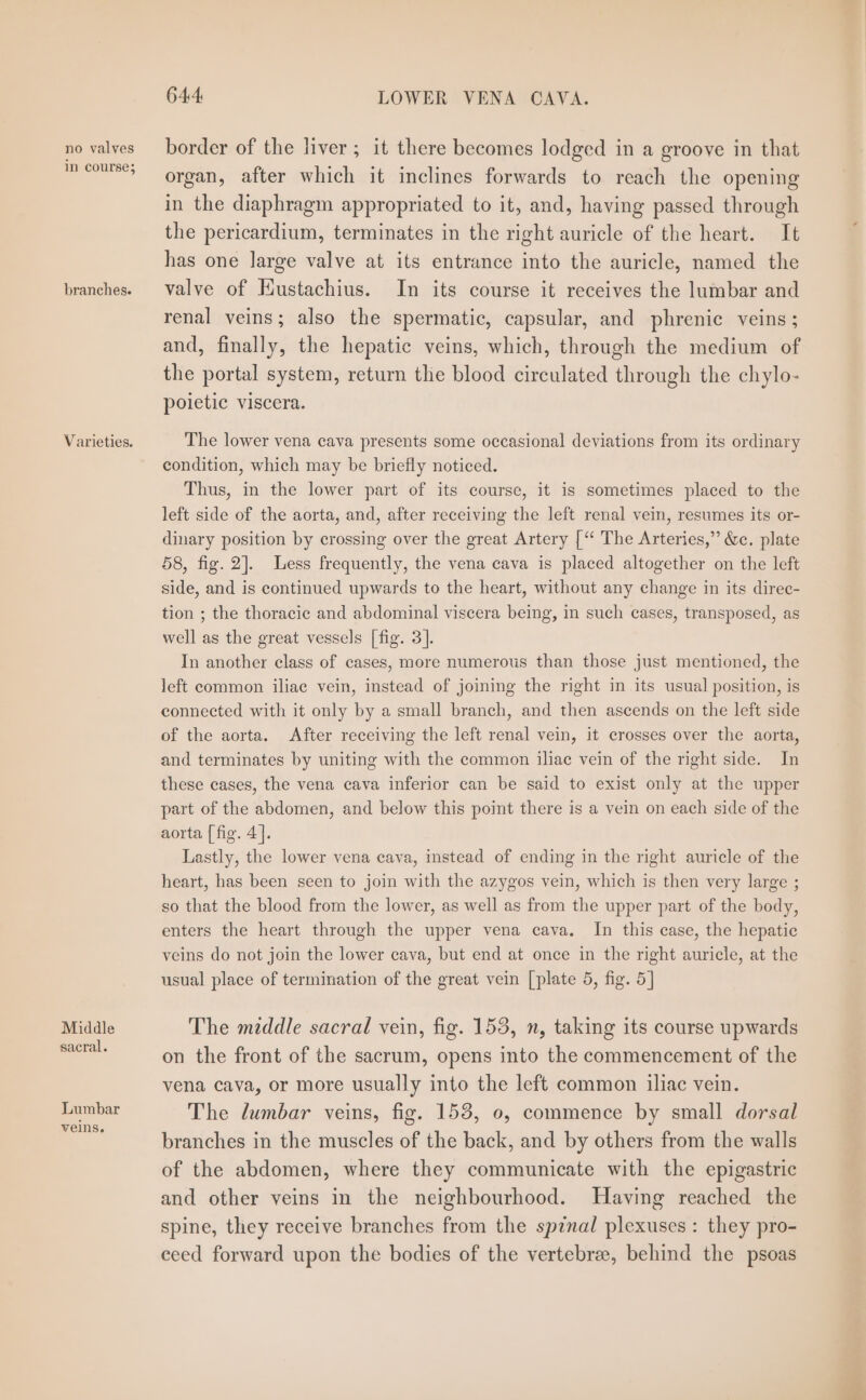 no valves in course; branches. Varieties. Middle sacral. Lumbar veins. 644 LOWER VENA CAVA. border of the liver ; it there becomes lodged in a groove in that organ, after which it inclines forwards to reach the opening in the diaphragm appropriated to it, and, having passed through the pericardium, terminates in the right auricle of the heart. It has one large valve at its entrance into the auricle, named the valve of Eustachius. In its course it receives the lumbar and renal veins; also the spermatic, capsular, and phrenic veins ; and, finally, the hepatic veins, which, through the medium of the portal system, return the blood circulated through the chylo- poietic viscera. The lower vena cava presents some occasional deviations from its ordinary condition, which may be briefly noticed. Thus, in the lower part of its course, it is sometimes placed to the left side of the aorta, and, after receiving the left renal vein, resumes its or- dinary position by crossing over the great Artery [“ The Arteries,” &amp;c. plate 58, fig. 2]. Less frequently, the vena cava is placed altogether on the left side, and is continued upwards to the heart, without any change in its direc- tion ; the thoracic and abdominal viscera being, in such cases, transposed, as well as the great vessels | fig. 3]. In another class of cases, more numerous than those just mentioned, the left common iliae vein, instead of joining the right in its usual position, is connected with it only by a small branch, and then ascends on the left side of the aorta. After receiving the left renal vein, it crosses over the aorta, and terminates by uniting with the common iliac vein of the right side. In these cases, the vena cava inferior can be said to exist only at the upper part of the abdomen, and below this point there is a vein on each side of the aorta [ fig. 4]. Lastly, the lower vena cava, instead of ending in the right auricle of the heart, has been seen to join with the azygos vein, which is then very large ; so that the blood from the lower, as well as from the upper part of the body, enters the heart through the upper vena cava. In this case, the hepatic veins do not join the lower cava, but end at once in the right auricle, at the usual place of termination of the great vein [plate 5, fig. 5] The middle sacral vein, fig. 153, n, taking its course upwards on the front of the sacrum, opens into the commencement of the vena cava, or more usually into the left common iliac vein. The lumbar veins, fig. 153, 0, commence by small dorsal branches in the muscles of the back, and by others from the walls of the abdomen, where they communicate with the epigastric and other veins in the neighbourhood. Having reached the spine, they receive branches from the spznal plexuses : they pro- eeed forward upon the bodies of the vertebrae, behind the psoas