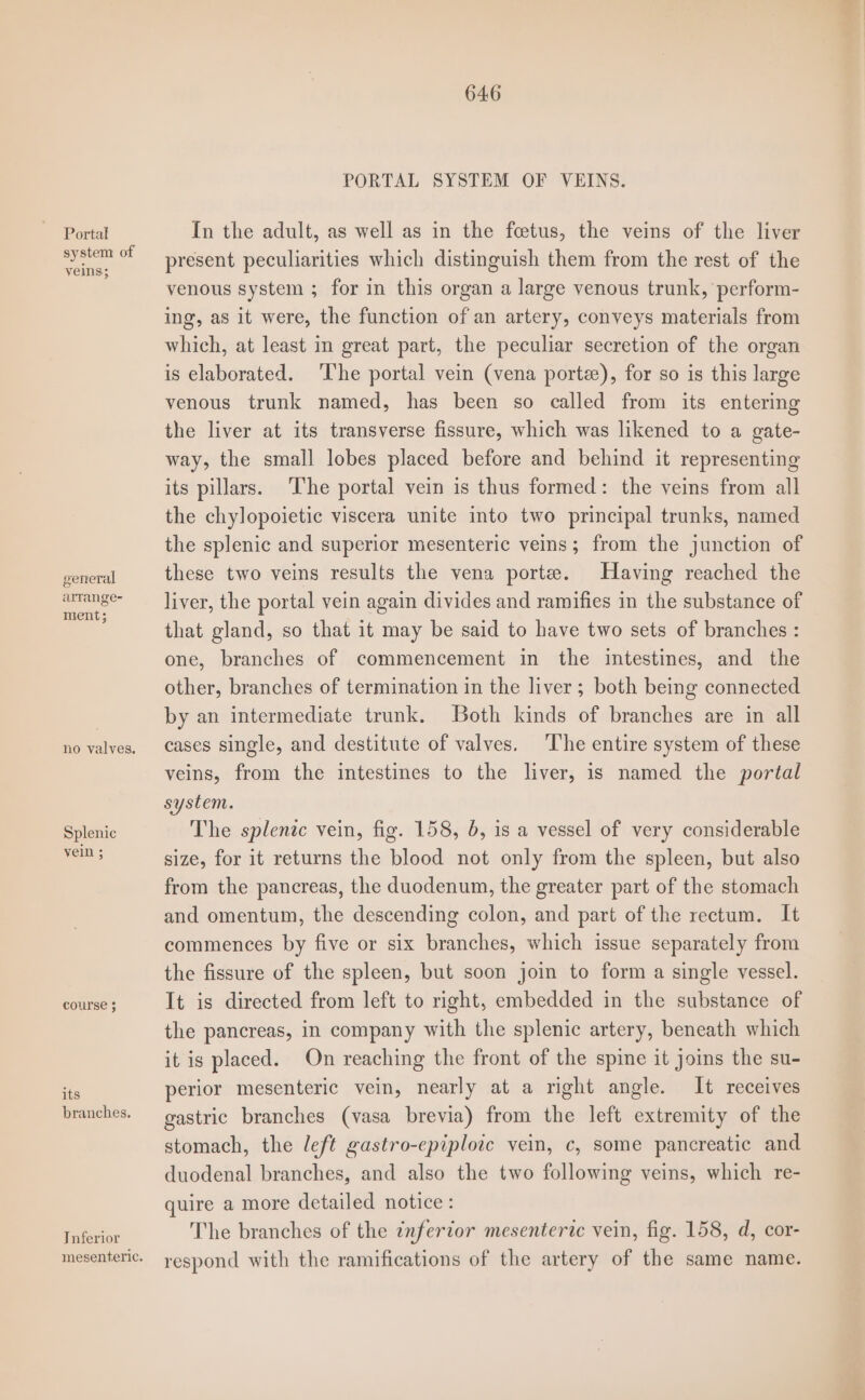 Portal system of general arrange- ment; no valves. Splenic course 3 its branches. Tnferior PORTAL SYSTEM OF VEINS. In the adult, as well as in the fcetus, the veins of the liver present peculiarities which distinguish them from the rest of the venous system ; for in this organ a large venous trunk, perform- ing, as it were, the function of an artery, conveys materials from which, at least in great part, the peculiar secretion of the organ is elaborated. ‘l‘he portal vein (vena porte), for so is this large venous trunk named, has been so called from its entering the liver at its transverse fissure, which was likened to a gate- way, the small lobes placed before and behind it representing its pillars. The portal vein is thus formed: the veins from all the chylopoietic viscera unite into two principal trunks, named the splenic and superior mesenteric veins; from the junction of these two veins results the vena porte. Having reached the liver, the portal vein again divides and ramifies in the substance of that gland, so that it may be said to have two sets of branches : one, branches of commencement in the intestines, and the other, branches of termination in the liver; both being connected by an intermediate trunk. Both kinds of branches are in all cases single, and destitute of valves. ‘The entire system of these veins, from the intestines to the liver, is named the portal system. The splenic vein, fig. 158, 5, is a vessel of very considerable size, for it returns the blood not only from the spleen, but also from the pancreas, the duodenum, the greater part of the stomach and omentum, the descending colon, and part of the rectum. It commences by five or six branches, which issue separately from the fissure of the spleen, but soon join to form a single vessel. It is directed from left to right, embedded in the substance of the pancreas, in company with the splenic artery, beneath which it is placed. On reaching the front of the spine it joins the su- perior mesenteric vein, nearly at a right angle. It receives gastric branches (vasa brevia) from the left extremity of the stomach, the left gastro-epiplotc vein, c, some pancreatic and duodenal branches, and also the two following veins, which re- quire a more detailed notice : The branches of the inferior mesenteric vein, fig. 158, d, cor- respond with the ramifications of the artery of the same name. Aa