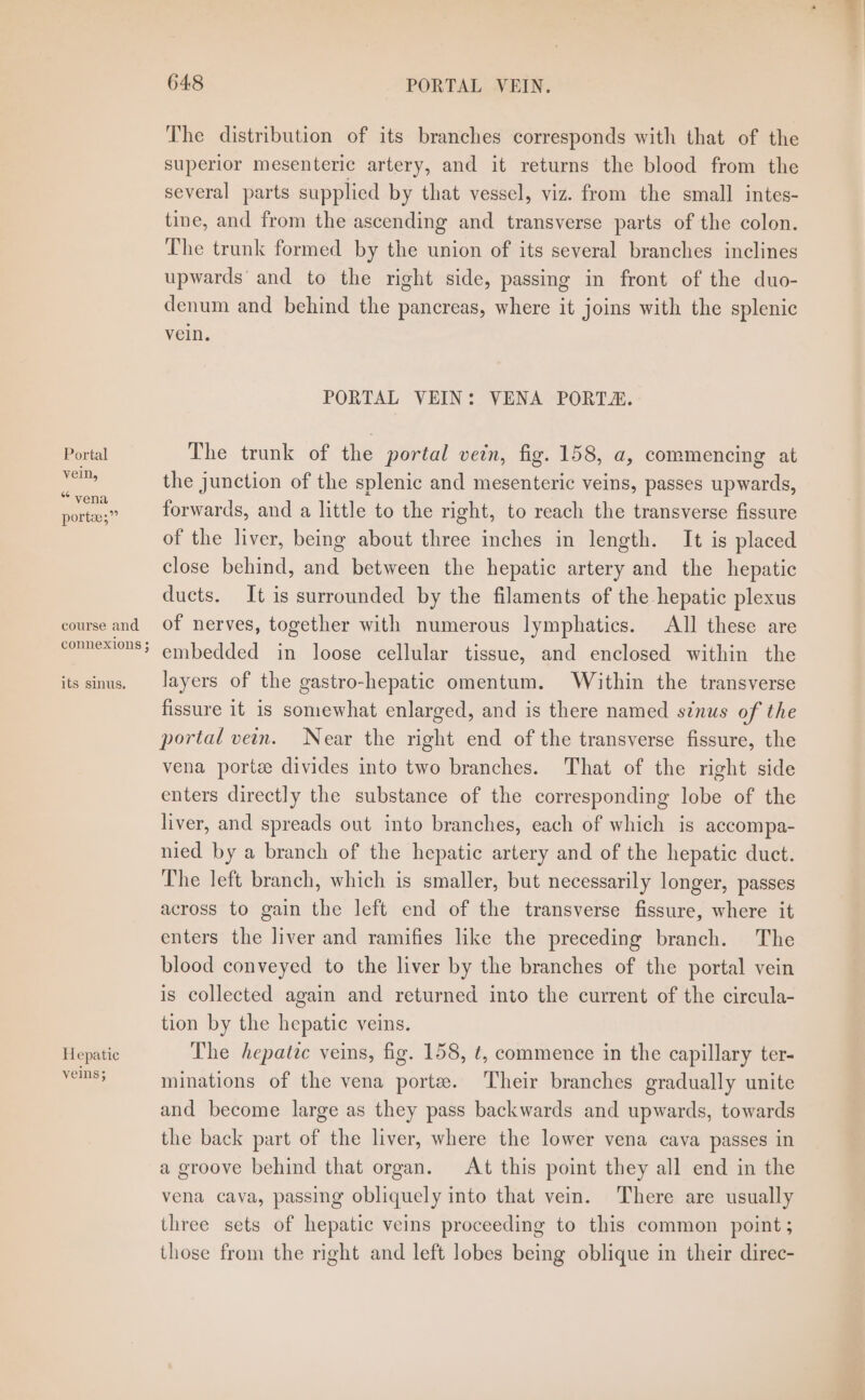 vein, “ vena porte;”” course and connexions ; its sinus. Hepatic veins; 648 PORTAL VEIN. The distribution of its branches corresponds with that of the superior mesenteric artery, and it returns the blood from the several parts supplied by that vessel, viz. from the small intes- tine, and from the ascending and transverse parts of the colon. The trunk formed by the union of its several branches inclines upwards and to the right side, passing in front of the duo- denum and behind the pancreas, where it joins with the splenic vein. PORTAL VEIN: VENA PORTA. the junction of the splenic and mesenteric veins, passes upwards, forwards, and a little to the right, to reach the transverse fissure of the liver, being about three inches in length. It is placed close behind, and between the hepatic artery and the hepatic ducts. It is surrounded by the filaments of the hepatic plexus of nerves, together with numerous lymphatics. All these are embedded in loose cellular tissue, and enclosed within the layers of the gastro-hepatic omentum. Within the transverse fissure it is somewhat enlarged, and is there named sinus of the portal vein. Near the right end of the transverse fissure, the vena porte divides into two branches. That of the right side enters directly the substance of the corresponding lobe of the liver, and spreads out into branches, each of which is accompa- nied by a branch of the hepatic artery and of the hepatic duct. The left branch, which is smaller, but necessarily longer, passes across to gain the left end of the transverse fissure, where it enters the liver and ramifies like the preceding branch. The blood conveyed to the liver by the branches of the portal vein is collected again and returned into the current of the circula- tion by the hepatic veins. The hepatic veins, fig. 158, ¢, commence in the capillary ter- minations of the vena porte. ‘Their branches gradually unite and become large as they pass backwards and upwards, towards the back part of the liver, where the lower vena cava passes in a groove behind that organ. At this point they all end in the vena cava, passing obliquely into that vein. There are usually three sets of hepatic veins proceeding to this common point; those from the right and left lobes being oblique in their direc-