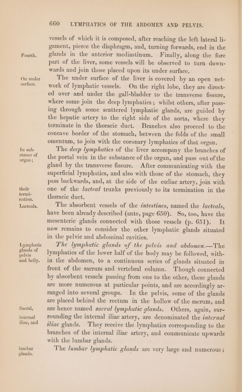 Fourth. On under surface. In sub- stance of organ ; their termi- nation. Lacteals. Lymphatic glands of pelvis and belly. Sacral, internal iliac, and lumbar glands. 660 LYMPIIATICS OF THE ABDOMEN AND PELVIS. vessels of which it is composed, after reaching the left lateral li- gament, pierce the diaphragm, and, turning forwards, end in the glands in the anterior mediastinum. Finally, along the fore part of the liver, some vessels will be observed to turn down- wards and join those placed upon its under surface. The under surface of the liver is covered by an open net- work of lymphatic vessels. On the right lobe, they are direct- ed over and under the gall-bladder to the transverse fissure, where some join the deep lymphatics; whilst others, after pass- ing through some scattered lymphatic glands, are guided by the hepatic artery to the right side of the aorta, where they terminate in the thoracic duct. Branches also proceed to the concave border of the stomach, between the folds of the small omentum, to join with the coronary lymphatics of that organ. The deep lymphatics of the liver accompany the branches of the portal vein in the substance of the organ, and pass out of the gland by the transverse fissure. After communicating with the superficial lymphatics, and also with those of the stomach, they pass backwards, and, at the side of the celiac artery, join with one of the lJactea/ trunks previously to its termination in the thoracic duct. The absorbent vessels of the intestines, named the lacteals, have been already described (ante, page 650). So, too, have the mesenteric glands connected with those vessels (p. 651). It now remains to consider the other lymphatic glands situated in the pelvic and abdominal cavities. The lymphatic glands of the pelvis and abdomen.—The lymphatics of the lower half of the body may be followed, with- in the abdomen, to a continuous series of glands situated in front of the sacrum and vertebral column. Though connected by absorbent vessels passing from one to the other, these glands are Imore numerous at particular points, and are accordingly ar- ranged into several groups. In the pelvis, some of the glands are placed behind the rectum in the hollow of the sacrum, and are hence named sacral lymphatic glands. Others, again, sur- rounding the internal iliac artery, are denominated the internal tliac glands. They receive the lymphatics corresponding to the branches of the internal iliac artery, and communicate upwards with the lumbar glands. The lumbar lymphatic glands are very large and numerous ;