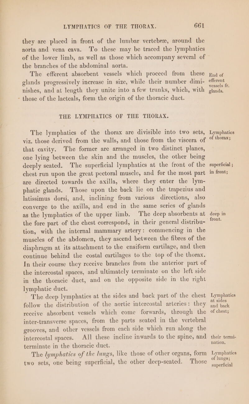 they are placed in front of the lumbar vertebre, around the aorta and vena cava. ‘To these may be traced the lymphatics of the lower limb, as well as those which accompany several of the branches of the abdominal aorta. The efferent absorbent vessels which proceed from these glands progressively increase in size, while their number dimi- nishes, and at length they unite into afew trunks, which, with - those of the lacteals, form the origin of the thoracic duct. THE LYMPHATICS OF THE THORAX. The lymphatics of the thorax are divisible into two sets, viz. those derived from the walls, and those from the viscera of that cavity. The former are arranged in two distinct planes, one lying between the skin and the muscles, the other being deeply seated. The superficial lymphatics at the front of the chest run upon the great pectoral muscle, and for the most part are directed towards the axilla, where they enter the lym- phatic glands. Those upon the back lie on the trapezius and latissimus dorsi, and, inclining from various directions, also converge to the axilla, and end in the same series of glands as the lymphatics of the upper limb. ‘The deep absorbents at the fore part of the chest correspond, in their general distribu- tion, with the internal mammary artery: commencing in the muscles of the abdomen, they ascend between the fibres of the diaphragm at its attachment to the ensiform cartilage, and then continue behind the costal cartilages to the top of the thorax. In their course they receive branches from the anterior part of the intercostal spaces, and ultimately terminate on the left side in the thoracic duct, and on the opposite side in the right lymphatic duct. The deep lymphatics at the sides and back part of the chest follow the distribution of the aortic intercostal arteries: they receive absorbent vessels which come forwards, through the inter-transverse spaces, from the parts seated’in the vertebral grooves, and other vessels from each side which run along the intercostal spaces. AJ] these incline inwards to the spine, and terminate in the thoracic duct. The lymphatics of the lungs, like those of other organs, form two sets, one being superficial, the other deep-seated. Those End of efferent vessels fr. glands. Lymphatics of thorax; superficial ; in front; deep in front. Lymphatics at sides and back of chest; their termi- nation. Lymphatics of lungs; superficial