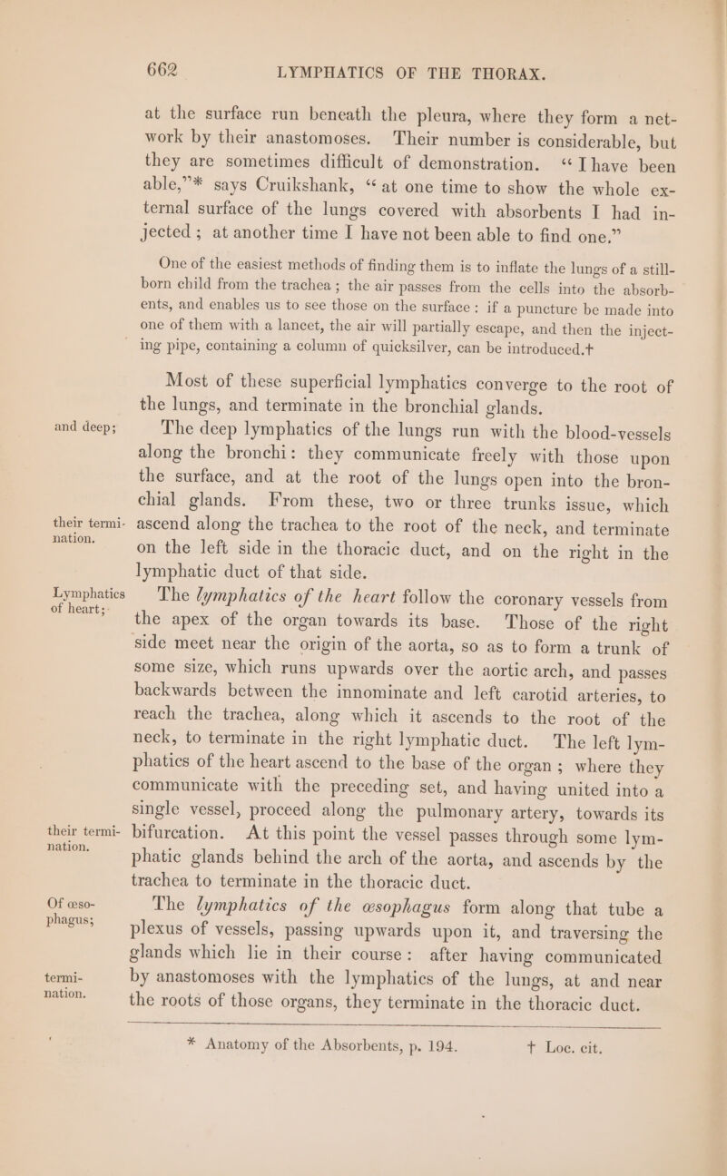 at the surface run beneath the pleura, where they form a net- work by their anastomoses. Their number is considerable, but they are sometimes difficult of demonstration. ‘Ihave been able,”* says Cruikshank, “at one time to show the whole ex- ternal surface of the lungs covered with absorbents I had in- jected ; at another time I have not been able to find one,” One of the easiest methods of finding them is to inflate the lungs of a still- born child from the trachea ; the air passes from the cells into the absorb- ents, and enables us to see those on the surface: if a puncture be made into one of them with a lancet, the air will partially escape, and then the inject- and deep; their termi- nation. Lymphatics of heart;: their termi- nation. Of ceso- phagus; termi- nation. Most of these superficial lymphatics converge to the root of the lungs, and terminate in the bronchial glands. The deep lymphatics of the lungs run with the blood-vessels along the bronchi: they communicate freely with those upon the surface, and at the root of the lungs open into the bron- chial glands. From these, two or three trunks issue, which ascend along the trachea to the root of the neck, and terminate on the left side in the thoracic duct, and on the right in the lymphatic duct of that side. The lymphatics of the heart follow the coronary vessels from the apex of the organ towards its base. Those of the right side meet near the origin of the aorta, so as to form a trunk of some size, which runs upwards over the aortic arch, and passes backwards between the innominate and left carotid arteries, to reach the trachea, along which it ascends to the root of the neck, to terminate in the right lymphatic duct. The left lym- phatics of the heart ascend to the base of the organ ; where they communicate with the preceding set, and haying united into a single vessel, proceed along the pulmonary artery, towards its bifurcation. At this point the vessel passes through some lym- phatic glands behind the arch of the aorta, and ascends by the trachea to terminate in the thoracic duct. The lymphatics of the wsophagus form along that tube a plexus of vessels, passing upwards upon it, and traversing the glands which lie in their course: after having communicated by anastomoses with the lymphatics of the lungs, at and near the roots of those organs, they terminate in the thoracic duct. * Anatomy of the Absorbents, p. 194. T hoc, cit,