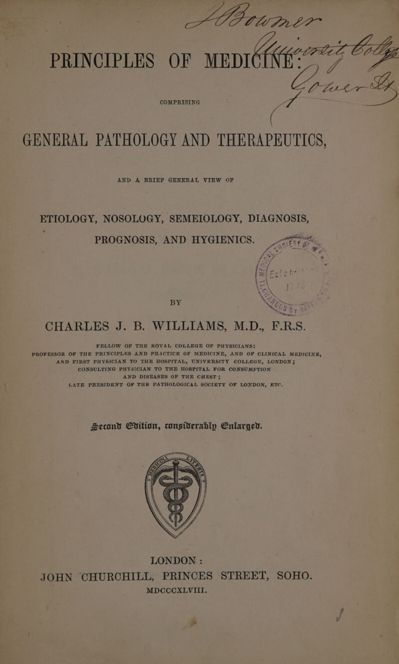 ADO tum 27 PRINCIPLES OF aes ise Ggaes &amp; GENERAL PATHOLOGY AND THERAPEUTICS, AND A BRIEF GENERAL VIEW OF ETIOLOGY, NOSOLOGY, SEMEIOLOGY, DIAGNOSIS, “4 PROGNOSIS, AND HYGIENICS. 77-4 PN a BY \ &lt;4 / oS os; gE CHARLES J. B. WILLIAMS, M.D., F.RS. FELLOW OF THE ROYAL COLLEGE OF PHYSICIANS: PROFESSOR OF THE PRINCIPLES AND PRACTICE OF MEDICINE, AND OF CLINICAL MEDICINE, AND FIRST PHYSICIAN TO THE HOSPITAL, UNIVERSITY COLLEGE, LONDON; CONSULTING PHYSICIAN TO THE HOSPITAL FOR CONSUMPTION AND DISEASES OF THE CHEST 3; LATE PRESIDENT OF THE PATHOLOGICAL SOCIETY OF LONDON, ETC. Second Enition, cwngiverably Enlarged.