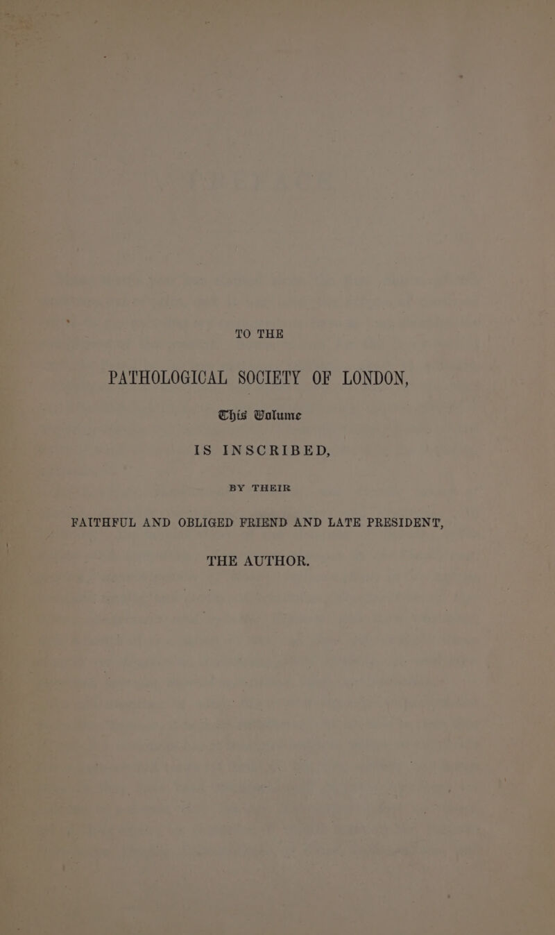 TO THE PATHOLOGICAL SOCIETY OF LONDON, | Chis Galume OM ; } IS INSCRIBED, : | ~ | BY THEIR = ey -_-FAUTEEUL AND OBLIGED FRIEND AND LATE PRESIDENT, ee ~~ THE AUTHOR. of