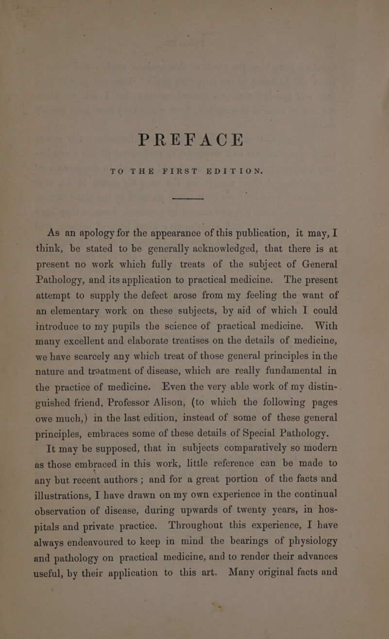 oct Hi Pins [EDT TON. As an apology for the appearance of this publication, it may, I think, be stated to be generally acknowledged, that there is at present no work which fully treats of the subject of General Pathology, and its application to practical medicine. The present attempt to supply the defect arose from my feeling the want of an elementary work on these subjects, by aid of which I could introduce to my pupils the science of practical medicine. With many excellent and elaborate treatises on the details of medicine, we have scarcely any which treat of those general principles in the nature and treatment of disease, which are really fundamental in the practice of medicine. Even the very able work of my distin-. euished friend, Professor Alison, (to which the following pages owe much,) in the last edition, instead of some of these general principles, embraces some of these details of Special Pathology. It may be supposed, that in subjects comparatively so modern as those embraced in this work, little reference can be made to any but recent authors; and for a great portion of the facts and illustrations, I have drawn on my own experience in the continual observation of disease, during upwards of twenty years, in hos- pitals and private practice. Throughout this experience, I have always endeavoured to keep in mind the bearings of physiology and pathology on practical medicine, and to render their advances useful, by their application to this art. Many original facts and