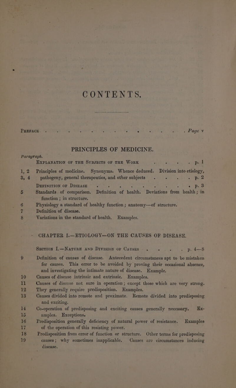 CONTENTS, PRINCIPLES OF MEDICINE. Paragraph. EXPLANATION OF THE SUBJECTS OF THE WoRK , : . se Donel 1,2 Principles of medicine. Synonyms. Whence deduced. Division into etiology, 3, 4 pathogeny, general therapeutics, and other subjects. : : . Dae DEFINITION OF DISEASE : ° “ : , / : : - pd 5 Standards of comparison. Definition of health. Deviations from health; in function ; in structure. 6 Physiology a standard of healthy function ; anatomy—of structure. 7 Definition of disease. | 8 Variations in the standard of health, Examples. CHAPTER I.—ETIOLOGY—ON THE CAUSES OF DISEASE. Sxotton J.—Nature Anp Division or Causes. . : . p. 4—8 9 Definition of causes of disease. Antecedent circumstances apt to be mistaken for causes. This error to be avoided by proving their occasional absence, and investigating the intimate nature of disease. Example. 10 Causes of disease intrinsic and extrinsic. Examples. at Causes of disease not sure in operation; except those which are very strong. 12 They generally require predisposition. Hxamples. 13 Causes divided into remote and proximate. Remote divided into predisposing and exciting. 14 Co-operation of predisposing and exciting causes generally necessary. Ex- 15 amples. Exceptions. 16 Predisposition generally deficiency of natural power of resistance. Examples 17 of the operation of this resisting power. 18 Predisposition from error of function or structure. Other terms for predisposing 19 causes; why sometimes inapplicable. Causes are circumstances inducing disease.