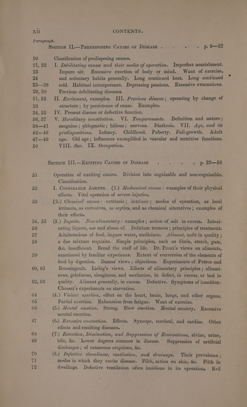 Paragraph. Sxvorion I].—Prepispostine Causus or DISEASE . F . . p. 9—22 20 Classification of predisposing causes. 21,22 I. Debilitating causes and their modes of operation. Imperfect nourishment. 23 Impure air, Excessive exertion of body or mind. Want of exercise, 24 and sedentary habits generally. Long continued heat. Long continued 25—28 cold. Habitual intemperance. Depressing passions, Excessive evacuations. 29, 30 Previous debilitating diseases. 31,32 II. Excitement, examples. III. Previous disease; -operating by change of 33 structure ; by persistence of cause. Hxamples. 34,35 IV. Present disease or defective function. 36,37 V. Hereditary constitution. VI. Temperaments. Definition and nature ; 38—41 sanguine ; phlegmatic; bilious; nervous. Diathesis. VII. Age, and «ts 42—46 predispositions. Infancy. Childhood. Puberty. Full-growth. Adult 47--49 age. Old age; influences exemplified in vascular and nutritive functions. 50 VIII. Sex. IX. Occupation. Srorron III.—Exorrine Causes or DisEASE . . . p. 28—66 51 Operation of exciting causes. Division into cognizahle and non-cognizable. Classification. 52 I. CoanizaBLe AcEnts. (1.) Jechanical causes : examples of their physical effects. Vital operation of severe injuries. 53 (2.) Chemical causes: extrinsic; intrinsic; modes of operation, as local irritants, as corrosives, as septics, and as chemical alteratives ; examples of their effects. 54,55 (8.) Ingesta. Non-alimentary: examples; action of salt in excess. Intoxi- 56 cating liquors, use and abuse of. Delirium tremens ; principles of treatment. 57 Adulterations of food, impure water, medicines. Aliment, unfit in quality ; 58 _ a due mixture requisite. Simple principles, such as fibrin, starch, gum, &amp;c. insufficient. Bread the staff of life. Dr. Prout’s views on aliments, 59 sanctioned by familiar experience. Extent of conversion of the elements of food by digestion. Dumas’ views ; objections. Experiments of Petroz and 60, 61 Boussingault. Liebig’s views. Effects of alimentary principles; albumi- nous, gelatinous, oleaginons, and saccharine, in defect, in excess, or- bad in 62, 63 quality. Aliment generally, in excess. Defective. Symptoms of inanition. Chossat’s experiments on starvation. 64 (4.) Violent exertion, effect on the heart, brain, lungs, and other organs, 65 Partial exertion. Exhaustion from fatigue. Want of exercise. 66 (5.) Blental emotion. Strong. Slow emotion. Mental anxiety. Excessive mental exertion. . 87 (6.) Excessive evucuation. Effects. Syncope, cerebral, and cardiac. Other eifects and resulting diseases. 68 (7.) Retention, Diminution, and Suppression of Evacuations, alyine, urine, 69 bile, &amp;c. Lower degrees common in disease. Suppression of artificial _ discharges ; of cutaneous eruptions, &amp;e. 70 (8.) Defective cleanliness, ventilation, and drainage. Their prevalence ; 1 modes in which they excite disease. Filth, action on skin, &amp;c. Filth in 72 dwellings. Defective ventilation often insidious in its operation. Evil