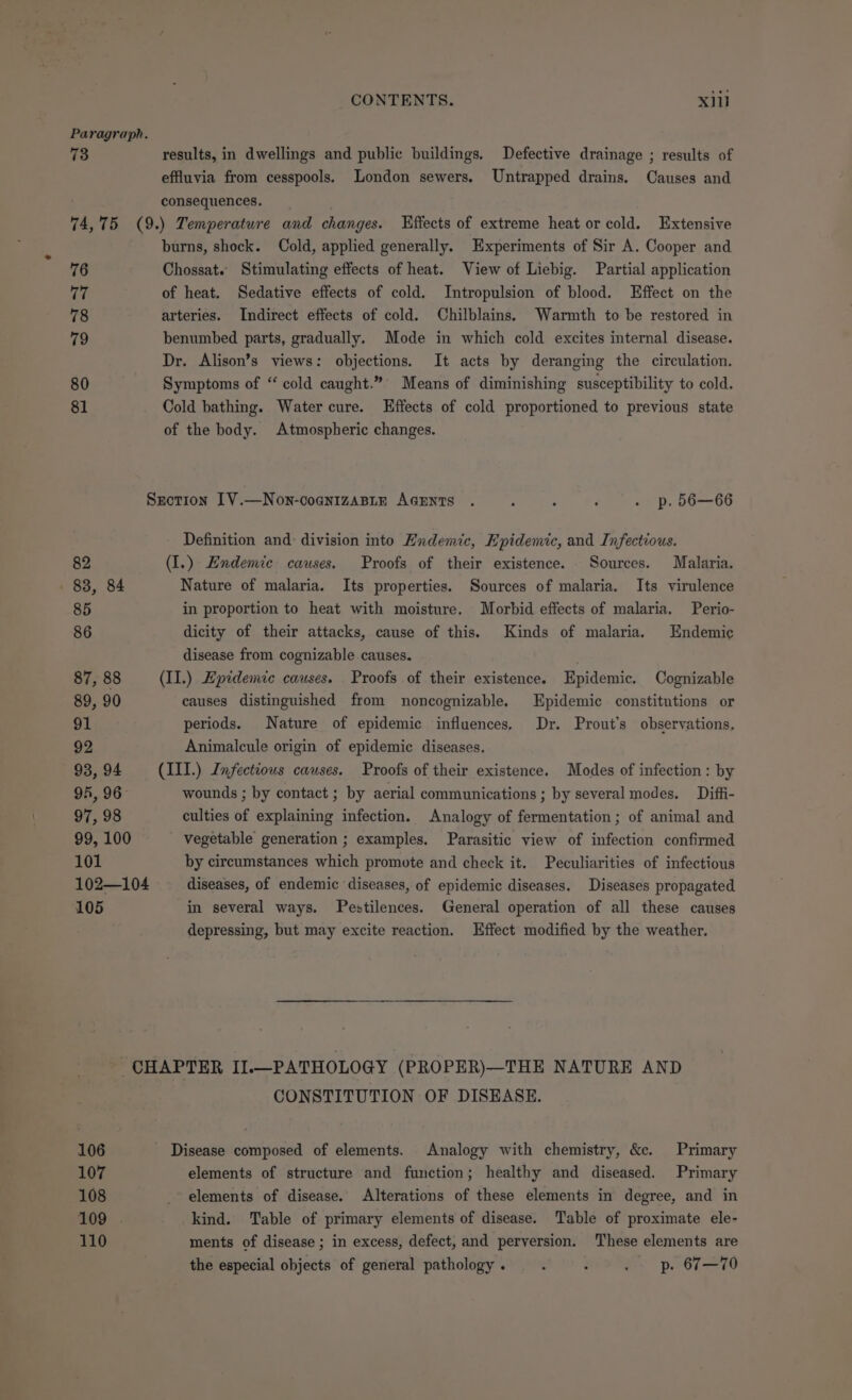 Paragraph. 73 results, in dwellings and public buildings. Defective drainage ; results of effluvia from cesspools. London sewers. Untrapped drains. Causes and consequences. 74,75 (9.) Temperature and changes. “Effects of extreme heat or cold. Extensive burns, shock. Cold, applied generally. Experiments of Sir A. Cooper and 76 Chossat. Stimulating effects of heat. View of Liebig. Partial application i of heat. Sedative effects of cold. Intropulsion of blood. Effect on the 78 arteries. Indirect effects of cold. Chilblains. Warmth to be restored in 79 benumbed parts, gradually. Mode in which cold excites internal disease. Dr. Alison’s views: objections. It acts by deranging the circulation. 80 Symptoms of “ cold caught.”° Means of diminishing susceptibility to cold. 81 Cold bathing. Water cure. Effects of cold proportioned to previous state of the body. Atmospheric changes. Srotion [V.—Non-cognizABLE AGENTS . ; : ‘ . p. 56—66 Definition and: division into Endemic, Epidemic, and Infectious. 82 (I.) Endemic causes. Proofs of their existence. Sources. Malaria. . 83, 84 Nature of malaria. Its properties. Sources of malaria. Its virulence 85 in proportion to heat with moisture. Morbid effects of malaria. Perio- 86 dicity of their attacks, cause of this. Kinds of malaria. Endemic disease from cognizable causes. 87, 88 (II.) Epidemic causes. . Proofs of their existence. Epidemic. Cognizable 89, 90 causes distinguished from noncognizable. Epidemic constitutions or 91 periods. Nature of epidemic influences. Dr. Prout’s observations, 92 Animalcule origin of epidemic diseases. 93, 94 (III.) Infectious causes. Proofs of their existence. Modes of infection : by 94, 96 wounds ; by contact ; by aerial communications; by several modes. Diffi- 97, 98 culties of explaining infection. Analogy of fermentation; of animal and 99, 100 vegetable generation ; examples. Parasitic view of infection confirmed 101 by circumstances which promote and check it. Peculiarities of infectious 102—104 diseases, of endemic diseases, of epidemic diseases. Diseases propagated 105 in several ways. Pestilences. General operation of all these causes depressing, but may excite reaction. Effect modified by the weather. CHAPTER II.—PATHOLOGY (PROPER)—THE NATURE AND CONSTITUTION OF DISEASE. 106 Disease composed of elements. Analogy with chemistry, &amp;c. Primary 107 elements of structure and function; healthy and diseased. Primary 108 _ elements of disease. Alterations of these elements in degree, and in 109 . kind. Table of primary elements of disease. Table of proximate ele- 110 ments of disease ; in excess, defect, and perversion. These elements are the especial objects of general pathology . é : . p. 67—70