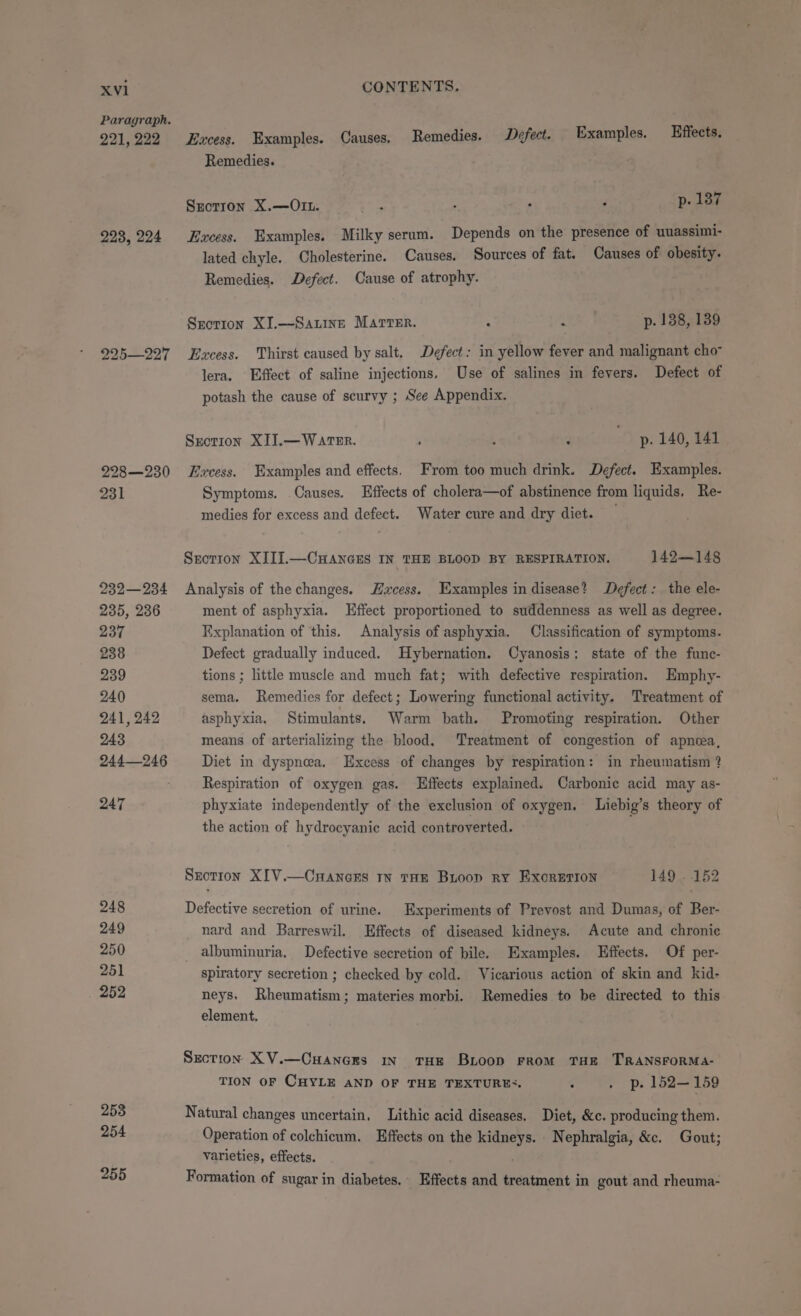 Paragraph. 221, 222 223, 224 225—227 228—230 231 932—234 235, 236 237 238 239 240 241, 242 243 244246 247 248 249 250 251 252 253 254 255 Excess. Examples. Causes, Remedies. Defect. Examples. Effects. Remedies. | Szotron X.—Oit. 3 : , , p. 187 Excess. Examples. Milky serum. Depends on the presence of uuassimi- lated chyle. Cholesterine. Causes, Sources of fat. Causes of obesity. Remedies. Defect. Cause of atrophy. Section XI.—Sauine Marrer. : z p. 138, 139 Excess. Thirst caused by salt. Defect: in yellow fever and malignant cho lera. Effect of saline injections. Use of salines in fevers. Defect of potash the cause of scurvy ; See Appendix. Sxction XIJ.— WATER. ; : p. 140, 141 Excess. Examples and effects, From too much drink. Defect. Examples. Symptoms. .Causes. Effects of cholera—of abstinence from liquids. Re- medies for excess and defect. Water cure and dry diet. Section XIIJ.—CHANGES IN THE BLOOD BY RESPIRATION. 142.—148 Analysis of the changes. acess. Examples in disease? Defect: the ele- ment of asphyxia. LHffect proportioned to suddenness as well as degree. Explanation of this. Analysis of asphyxia. Classification of symptoms. Defect gradually induced. Hybernation. Cyanosis: state of the func- tions ; little muscle and much fat; with defective respiration. Emphy- sema. Remedies for defect; Lowering functional activity. Treatment of asphyxia. Stimulants. Warm bath. Promoting respiration. Other means of arterializing the blood, Treatment of congestion of apnea, Diet in dyspnea. Excess of changes by respiration: in rheumatism ? Respiration of oxygen gas. Effects explained. Carbonic acid may as- phyxiate independently of the exclusion of oxygen. Liebig’s theory of the action of hydrocyanic acid controverted. Sxotion XIV.—CnraAncEs tn tHE Bioop ry ExorErion 149 . 152 Defective secretion of urine. Experiments of Prevost and Dumas, of Ber- nard and Barreswil. Effects of diseased kidneys. Acute and chronic albuminuria. Defective secretion of bile. Examples. Effects. Of per- spiratory secretion ; checked by cold. Vicarious action of skin and kid- neys. Rheumatism; materies morbi. Remedies to be directed to this element. Section XV.—Cuances in THE BrLoop From THE TRANSFORMA- TION OF CHYLE AND OF THE TEXTURES. ; . p. 152—159 Natural changes uncertain, Lithic acid diseases. Diet, &amp;c. producing them. Operation of colchicum. Effects on the kidneys. Nephralgia, &amp;c. Gout; varieties, effects. Formation of sugar in diabetes. Effects and treatment in gout and rheuma-