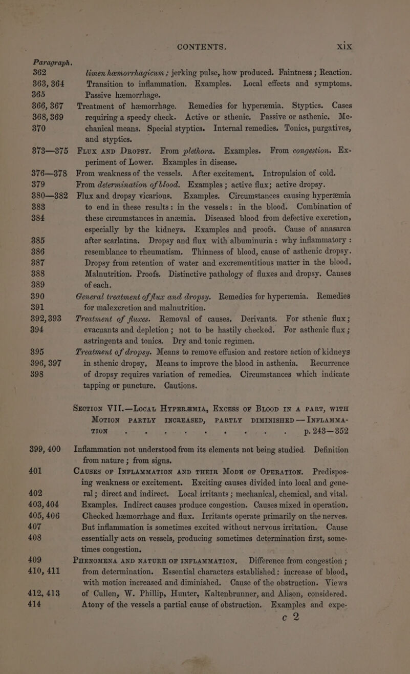362 363, 364 365 866, 367 368, 369 370 373—375 376—378 379 3880—382 383 384 385 386 387 388 389 390 391 392, 393 394 395 396, 397 398 399, 400 401 402 403, 404 405, 406 407 408 409 410, 411 412, 413 414 CONTENTS. xix limen hemorrhagicum ; jerking pulse, how produced. Faintness ; Reaction. Transition to inflammation. Examples. Local effects and symptoms. Passive hzemorrhage. Treatment of hemorrhage. Remedies for hyperemia. Styptics. Cases requiring a speedy check. Active or sthenic. Passive or asthenic. Me- chanical means. Special styptics. Internal remedies. Tonics, purgatives, and styptics. Frux anp Dropsy. From plethora. Examples. From congestion. Ex- periment of Lower. Examples in disease. From weakness of the vessels. After excitement. Intropulsion of cold. From determination of blood. Examples ; active flux; active dropsy. Flux and dropsy vicarious. Examples. Circumstances causing hyperemia to end in these results: in the vessels: in the blood. Combination of these circumstances in anemia. Diseased blood from defective excretion, especially by the kidneys. Examples and proofs. Cause of anasarca after scarlatina. Dropsy and flux with albuminuria: why inflammatory : resemblance to rheumatism. Thinness of blood, cause of asthenic dropsy. Dropsy from retention of water and excrementitious matter in the blood. Malnutrition. Proofs. Distinctive pathology of fluxes and dropsy. Causes of each. General treatment of flux and dropsy. Remedies for hyperemia. Remedies for malexcretion and malnutrition. Treatment of fluxes. Removal of causes. Derivants. For sthenic flux; evacuants and depletion; not to be hastily checked. For asthenic flux ; astringents and tonics. Dry and tonic regimen. Treatment of dropsy. Means to remove effusion and restore action of kidneys in sthenic dropsy, Means to improve the blood in asthenia. Recurrence of dropsy requires variation of remedies, Circumstances which indicate tapping or puncture. Cautions. Srotion VII.—Locat Hyprerzura, Exonss oF BLoop IN A PART, WITH Motion PARTLY INCREASED, PARTLY DIMINISHED — INFLAMMA- TION ‘ P , ‘ : . ‘ ‘ ; p. 243—352 Inflammation not understood from its elements not being studied. Definition from nature ; from signs. Causes oF INFLAMMATION AND THEIR Mops or OpEration. Predispos- ing weakness or excitement. Exciting causes divided into local and gene- ral; direct and indirect. Local irritants ; mechanical, chemical, and vital. Examples. Indirect causes produce congestion. Causes mixed in operation. Checked hemorrhage and flux. Irritants operate primarily on the nerves. But inflammation is sometimes excited without nervous irritation. Cause essentially acts on vessels, producing sometimes determination first, some- times congestion. ' PHENOMENA AND NATURE OF INFLAMMATION, Difference from congestion ; from determination. Essential characters established: increase of blood, with motion increased and diminished. Cause of the obstruction. Views of Cullen, W. Phillip, Hunter, Kaltenbrunner, and Alison, considered. Atony of the vessels a partial cause of obstruction. Examples and expe- G2