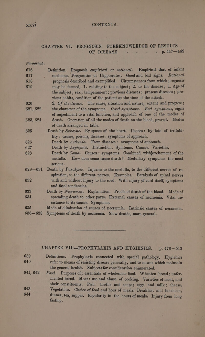 CHAPTER VI. PROGNOSIS. FOREKNOWLEDGE OF RESULTS OF DISEASE a falls : . p. 447—469 Paragraph. 616 Definition. Prognosis empirical or rational. Empirical that of infant 617 _ medicine. Prognostics of Hippocrates. Good and bad signs. Rational 618 prognosis described and exemplified. Circumstances from which prognosis 619 may be formed, 1. relating to the subject; 2. to the disease; 1. Age of the subject ; sex ; temperament ; previous diseases ; present diseases ; pre- vious habits, condition of the patient at the time of the attack. 620 2. Of the disease. The cause, situation and nature, extent and progress; 621, 622 the character of the symptoms. Good symptoms. Bad symptoms, signs of impediment to a vital function, and approach of one of the modes of 623, 624 death. Operation of all the modes of death on the blood, proved. Modes of death arranged in table. 625 Death by Syncope. By spasm of the heart. Causes: by loss of irritabi- lity : causes, poisons, diseases: symptoms of approach. 626 Death by Asthenia. From diseases : symptoms of approach. 627 Death by Asphyxia. Distinction. Symtoms. Causes. Varieties. 628 Death by Coma. Causes: symptoms. Combined withfexcitement of the medulla. How does coma cause death? Medullary symptoms the most serious. 629—631 Death by Paralysis. Injuries to the medulla, to the different nerves of re- spiration, to the different nerves. Examples. Paralysis of spinal nerves 632 with and without injury to the cord. With injury of cord itself, symptoms and fatal tendencies. 633 Death by Necremia. Explanation. Proofs of death of the blood. Mode of 634 _ spreading death to other parts. External causes of necreemia, Vital re- sistance to its causes. Symptoms. 635 Mode of elimination of causes of necremia. Intrinsic causes of necramia. 636—638 Symptoms of death by necremia. Slow deaths, more general. CHAPTER VII.—PROPHYLAXIS AND HYGIENIOS. p. 470—513 639 Definitions. Prophylaxis connected with special pathology. Hygienics 640 refer to means of resisting disease generally, and to means which maintain the general health. Subjects for consideration enumerated. 641,642 Food. Purposes of; essentials of wholesome food. Wheaten bread ; unfer- mented bread. Meat: use and abuse of cooking. Varieties of meat, and their constituents. Fish: broths and soups; eggs and milk; cheese. 643 Vegetables. Choice of food and hour of meals. Breakfast and luncheon, 644 pee tea, supper. Regularity in the hours of meals. Injury from long / asting.