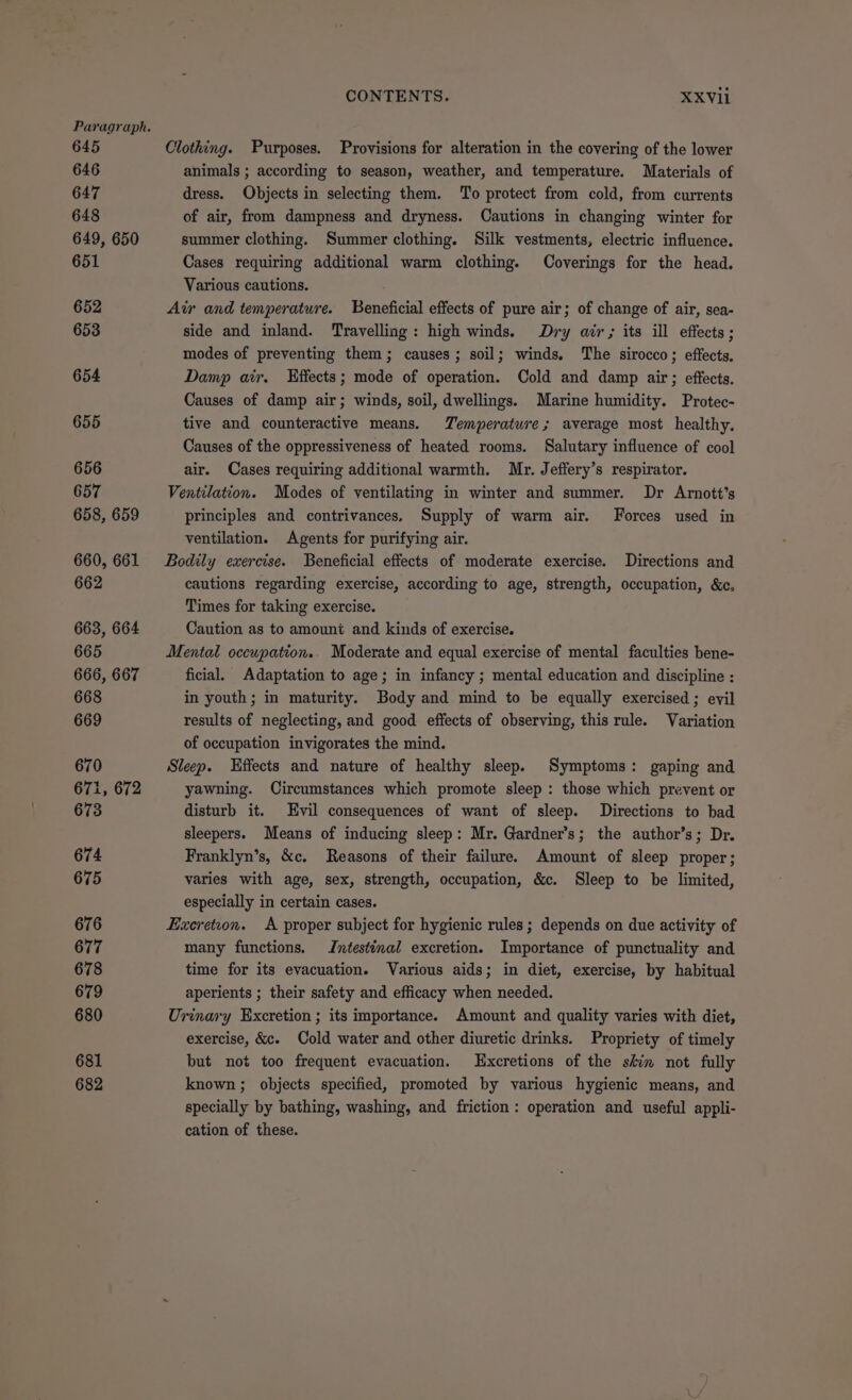 Paragraph. 645 646 647 648 649, 650 651 652 653 654 655 656 657 658, 659 660, 661 662 663, 664 665 666, 667 668 669 670 671, 672 673 674 675 676 677 678 679 680 681 682 CONTENTS. XXVii Clothing. Purposes. Provisions for alteration in the covering of the lower animals ; according to season, weather, and temperature. Materials of dress. Objects in selecting them. To protect from cold, from currents of air, from dampness and dryness. Cautions in changing winter for summer clothing. Summer clothing. Silk vestments, electric influence. Cases requiring additional warm clothing. Coverings for the head. Various cautions. Air and temperature. Beneficial effects of pure air; of change of air, sea- side and inland. Travelling: high winds. Dry air; its ill effects; modes of preventing them; causes; soil; winds. The sirocco; effects, Damp air. Hffects; mode of operation. Cold and damp air; effects. Causes of damp air; winds, soil, dwellings. Marine humidity. Protec- tive and counteractive means. Temperature; average most healthy. Causes of the oppressiveness of heated rooms. Salutary influence of cool air. Cases requiring additional warmth. Mr. Jeffery’s respirator. Ventilation. Modes of ventilating in winter and summer. Dr Arnott’s principles and contrivances. Supply of warm air. Forces used in ventilation. Agents for purifying air. Bodily exercise. Beneficial effects of moderate exercise. Directions and cautions regarding exercise, according to age, strength, occupation, &amp;c, Times for taking exercise. Caution as to amount and kinds of exercise. Mental occupation.. Moderate and equal exercise of mental faculties bene- ficial. Adaptation to age; in infancy ; mental education and discipline : in youth; in maturity. Body and mind to be equally exercised ; evil results of neglecting, and good effects of observing, this rule. Variation of occupation invigorates the mind. Sleep. Effects and nature of healthy sleep. Symptoms: gaping and yawning. Circumstances which promote sleep : those which prevent or disturb it. Evil consequences of want of sleep. Directions to bad sleepers. Means of inducing sleep: Mr. Gardner’s; the author’s; Dr. Franklyn’s, &amp;c. Reasons of their failure. Amount of sleep proper; varies with age, sex, strength, occupation, &amp;c. Sleep to be limited, especially in certain cases. Excretion. &lt;A proper subject for hygienic rules ; depends on due activity of many functions. Jntestinal excretion. Importance of punctuality and time for its evacuation. Various aids; in diet, exercise, by habitual aperients ; their safety and efficacy when needed. Urinary Excretion ; its importance. Amount and quality varies with diet, exercise, &amp;c. Cold water and other diuretic drinks. Propriety of timely but not too frequent evacuation. Excretions of the skin not fully known ; objects specified, promoted by various hygienic means, and specially by bathing, washing, and friction: operation and useful appli- cation of these.