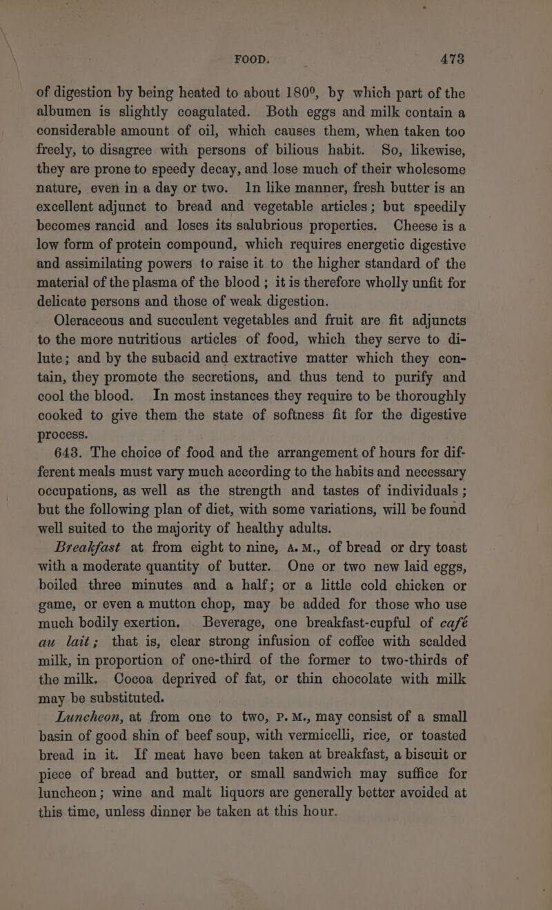 of digestion by being heated to about 180°, by which part of the albumen is slightly coagulated. Both eggs and milk contain a considerable amount of oil, which causes them, when taken too freely, to disagree with persons of bilious habit. So, likewise, they are prone to speedy decay, and lose much of their wholesome nature, even ina day or two. In like manner, fresh butter is an excellent adjunct to bread and vegetable articles; but speedily becomes rancid and loses its salubrious properties. Cheese is a low form of protein compound, which requires energetic digestive and assimilating powers to raise it to the higher standard of the material of the plasma of the blood ; it is therefore wholly unfit for delicate persons and those of weak digestion. Oleraceous and succulent vegetables and fruit are fit adjuncts to the more nutritious articles of food, which they serve to di- lute; and by the subacid and extractive matter which they con- tain, they promote the secretions, and thus tend to purify and cool the blood. In most instances they require to be thoroughly cooked to give them the state of softness fit for the digestive process. 643. The choice of food and the arrangement of hours for dif- ferent meals must vary much according to the habits and necessary occupations, as well as the strength and tastes of individuals ; but the following plan of diet, with some variations, will be found well suited to the majority of healthy adults. Breakfast at from eight to nine, A.M., of bread or dry toast with a moderate quantity of butter. One or two new laid eggs, boiled three minutes and a half; or a little cold chicken or game, or even a mutton chop, may be added for those who use much bodily exertion. | Beverage, one breakfast-cupful of café au lait; that is, clear strong infusion of coffee with scalded milk, in proportion of one-third of the former to two-thirds of the milk. Cocoa deprived of fat, or thin chocolate with milk may be substituted. Luncheon, at from one to two, P.M., may consist of a small basin of good shin of beef soup, with vermicelli, rice, or toasted bread in it. If meat have been taken at breakfast, a biscuit or piece of bread and butter, or small sandwich may suffice for luncheon ; wine and malt liquors are generally better avoided at this time, unless dinner be taken at this hour.