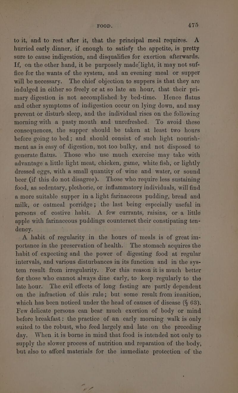 FOOD. A75 to it, and to rest after it, that the principal meal requires. A hurried early dinner, if enough to satisfy the appetite, is pretty sure to cause indigestion, and disqualifies for exertion afterwards. If, on the other hand, it be purposely made‘ light, it may not suf- fice for the wants of the system, and an evening meal or supper will be necessary. ‘The chief objection to suppers is that they are indulged in either so freely or at so late an hour, that their pri- mary digestion is not accomplished by bed-time. Hence flatus and other symptoms of indigestion occur on lying down, and may prevent or disturb sleep, and the individual rises on the following morning with a pasty mouth and unrefreshed. To avoid these consequences, the supper should be taken at least two hours before going to bed; and should consist of such light nourish- ment as is easy of digestion, not too bulky, and not disposed to generate flatus. Those who use much exercise may take with advantage a little light meat, chicken, game, white fish, or lightly dressed eggs, with a small quantity of wine and water, or sound beer (if this do not disagree). Those who require less sustaining food, as sedentary, plethoric, or inflammatory individuals, will find a more suitable supper in a light farinaceous pudding, bread and milk, or oatmeal porridge; the last being especially useful in persons of costive habit. A few currants, raisins, or a little apple with farinaceous puddings counteract their constipating ten- dency. | -A habit of regularity in the hours of meals is of great im- portance in the preservation of health. The stomach acquires the habit of expecting and the power of digesting food at regular intervals, and various disturbances in its function and in the sys- tem result from irregularity. For this reason it is much better for those who cannot always dine early, to keep regularly to the late hour. The evil effects of long fasting are partly dependent on the infraction of this rule; but some result from inanition, which has been notieed under the head of causes of disease (§ 63). Few delicate persons can bear much exertion of body or mind before breakfast: the practice of-an early morning walk is only suited to the robust, who feed largely and late on the preceding day. When it is borne in mind that food is intended not only to supply the slower process of nutrition and reparation of the body, but also to afford materials for the immediate protection of the